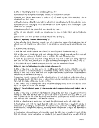 2. Chủ sở hữu công ty là cá nhân có các quyền sau đây:
a) Quyết định nội dung Điều lệ công ty, sửa đổi, bổ sung Điều lệ công ty;
b) Quyết định đầu tư, kinh doanh và quản trị nội bộ doanh nghiệp, trừ trường hợp Điều lệ
công ty có quy định khác;
c) Chuyển nhượng một phần hoặc toàn bộ vốn điều lệ của công ty cho tổ chức, cá nhân khác;
d) Quyết định việc sử dụng lợi nhuận sau khi đã hoàn thành nghĩa vụ thuế và các nghĩa vụ tài
chính khác của công ty;
đ) Quyết định tổ chức lại, giải thể và yêu cầu phá sản công ty;
e) Thu hồi toàn bộ giá trị tài sản của công ty sau khi công ty hoàn thành giải thể hoặc phá
sản;
g) Các quyền khác theo quy định của Luật này và Điều lệ công ty.
Điều 65. Nghĩa vụ của chủ sở hữu công ty
1. Góp vốn đầy đủ và đúng hạn như đã cam kết; trường hợp không góp đủ và đúng hạn số
vốn đã cam kết thì phải chịu trách nhiệm về các khoản nợ và nghĩa vụ tài sản khác của công
ty.
2. Tuân thủ Điều lệ công ty.
3. Phải xác định và tách biệt tài sản của chủ sở hữu công ty và tài sản của công ty.
Chủ sở hữu công ty là cá nhân phải tách biệt các chi tiêu của cá nhân và gia đình mình với
các chi tiêu trên cương vị là Chủ tịch công ty và Giám đốc hoặc Tổng giám đốc.
4. Tuân thủ quy định của pháp luật về hợp đồng và pháp luật có liên quan trong việc mua,
bán, vay, cho vay, thuê, cho thuê và các giao dịch khác giữa công ty và chủ sở hữu công ty.
5. Thực hiện các nghĩa vụ khác theo quy định của Luật này và Điều lệ công ty.
Điều 66. Hạn chế đối với quyền của chủ sở hữu công ty
1. Chủ sở hữu công ty chỉ được quyền rút vốn bằng cách chuyển nhượng một phần hoặc toàn
bộ số vốn điều lệ cho tổ chức hoặc cá nhân khác; trường hợp rút một phần hoặc toàn bộ vốn
đã góp ra khỏi công ty dưới hình thức khác thì phải liên đới chịu trách nhiệm về các khoản nợ
và nghĩa vụ tài sản khác của công ty.
Trường hợp chuyển nhượng một phần vốn điều lệ cho tổ chức hoặc cá nhân khác, công ty
phải đăng ký chuyển đổi thành công ty trách nhiệm hữu hạn hai thành viên trở lên trong thời
hạn mười lăm ngày, kể từ ngày chuyển nhượng.
2. Chủ sở hữu công ty không được rút lợi nhuận khi công ty không thanh toán đủ các khoản
nợ và các nghĩa vụ tài sản khác đến hạn.
Điều 67. Cơ cấu tổ chức quản lý của công ty trách nhiệm hữu hạn một thành viên là
tổ chức
1. Chủ sở hữu công ty bổ nhiệm một hoặc một số người đại diện theo uỷ quyền với nhiệm kỳ
không quá năm năm để thực hiện các quyền và nghĩa vụ của mình theo quy định của Luật
này và pháp luật có liên quan. Người đại diện theo uỷ quyền phải có đủ các tiêu chuẩn và
điều kiện quy định tại khoản 2 Điều 48 của Luật này.
2. Chủ sở hữu công ty có quyền thay thế người đại diện theo uỷ quyền bất cứ khi nào.
3. Trường hợp có ít nhất hai người được bổ nhiệm làm đại diện theo uỷ quyền thì cơ cấu tổ
chức quản lý của công ty bao gồm Hội đồng thành viên, Giám đốc hoặc Tổng giám đốc và
Kiểm soát viên; trong trường hợp này, Hội đồng thành viên gồm tất cả người đại diện theo uỷ
quyền.
4. Trường hợp một người được bổ nhiệm làm người đại diện theo uỷ quyền thì người đó làm
Chủ tịch công ty; trong trường hợp này cơ cấu tổ chức quản lý của công ty bao gồm Chủ tịch


                                                                                       26/72
 