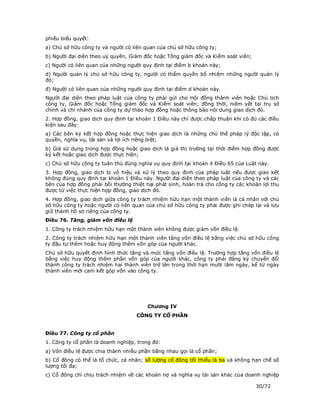 phiếu biểu quyết:
a) Chủ sở hữu công ty và người có liên quan của chủ sở hữu công ty;
b) Người đại diện theo uỷ quyền, Giám đốc hoặc Tổng giám đốc và Kiểm soát viên;
c) Người có liên quan của những người quy định tại điểm b khoản này;
d) Người quản lý chủ sở hữu công ty, người có thẩm quyền bổ nhiệm những người quản lý
đó;
đ) Người có liên quan của những người quy định tại điểm d khoản này.
Người đại diện theo pháp luật của công ty phải gửi cho Hội đồng thành viên hoặc Chủ tịch
công ty, Giám đốc hoặc Tổng giám đốc và Kiểm soát viên; đồng thời, niêm yết tại trụ sở
chính và chi nhánh của công ty dự thảo hợp đồng hoặc thông báo nội dung giao dịch đó.
2. Hợp đồng, giao dịch quy định tại khoản 1 Điều này chỉ được chấp thuận khi có đủ các điều
kiện sau đây:
a) Các bên ký kết hợp đồng hoặc thực hiện giao dịch là những chủ thể pháp lý độc lập, có
quyền, nghĩa vụ, tài sản và lợi ích riêng biệt;
b) Giá sử dụng trong hợp đồng hoặc giao dịch là giá thị trường tại thời điểm hợp đồng được
ký kết hoặc giao dịch được thực hiện;
c) Chủ sở hữu công ty tuân thủ đúng nghĩa vụ quy định tại khoản 4 Điều 65 của Luật này.
3. Hợp đồng, giao dịch bị vô hiệu và xử lý theo quy định của pháp luật nếu được giao kết
không đúng quy định tại khoản 1 Điều này. Người đại diện theo pháp luật của công ty và các
bên của hợp đồng phải bồi thường thiệt hại phát sinh, hoàn trả cho công ty các khoản lợi thu
được từ việc thực hiện hợp đồng, giao dịch đó.
4. Hợp đồng, giao dịch giữa công ty trách nhiệm hữu hạn một thành viên là cá nhân với chủ
sở hữu công ty hoặc người có liên quan của chủ sở hữu công ty phải được ghi chép lại và lưu
giữ thành hồ sơ riêng của công ty.
Điều 76. Tăng, giảm vốn điều lệ
1. Công ty trách nhiệm hữu hạn một thành viên không được giảm vốn điều lệ.
2. Công ty trách nhiệm hữu hạn một thành viên tăng vốn điều lệ bằng việc chủ sở hữu công
ty đầu tư thêm hoặc huy động thêm vốn góp của người khác.
Chủ sở hữu quyết định hình thức tăng và mức tăng vốn điều lệ. Trường hợp tăng vốn điều lệ
bằng việc huy động thêm phần vốn góp của người khác, công ty phải đăng ký chuyển đổi
thành công ty trách nhiệm hai thành viên trở lên trong thời hạn mười lăm ngày, kể từ ngày
thành viên mới cam kết góp vốn vào công ty.




                                        Chương IV
                                   CÔNG TY CỔ PHẦN


Điều 77. Công ty cổ phần
1. Công ty cổ phần là doanh nghiệp, trong đó:
a) Vốn điều lệ được chia thành nhiều phần bằng nhau gọi là cổ phần;
b) Cổ đông có thể là tổ chức, cá nhân; số lượng cổ đông tối thiểu là ba và không hạn chế số
lượng tối đa;
c) Cổ đông chỉ chịu trách nhiệm về các khoản nợ và nghĩa vụ tài sản khác của doanh nghiệp

                                                                                  30/72
 