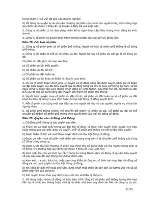 trong phạm vi số vốn đã góp vào doanh nghiệp;
d) Cổ đông có quyền tự do chuyển nhượng cổ phần của mình cho người khác, trừ trường hợp
quy định tại khoản 3 Điều 81 và khoản 5 Điều 84 của Luật này.
2. Công ty cổ phần có tư cách pháp nhân kể từ ngày được cấp Giấy chứng nhận đăng ký kinh
doanh.
3. Công ty cổ phần có quyền phát hành chứng khoán các loại để huy động vốn.
Điều 78. Các loại cổ phần
1. Công ty cổ phần phải có cổ phần phổ thông. Người sở hữu cổ phần phổ thông là cổ đông
phổ thông.
2. Công ty cổ phần có thể có cổ phần ưu đãi. Người sở hữu cổ phần ưu đãi gọi là cổ đông ưu
đãi.
Cổ phần ưu đãi gồm các loại sau đây:
a) Cổ phần ưu đãi biểu quyết;
b) Cổ phần ưu đãi cổ tức;
c) Cổ phần ưu đãi hoàn lại;
d) Cổ phần ưu đãi khác do Điều lệ công ty quy định.
3. Chỉ có tổ chức được Chính phủ uỷ quyền và cổ đông sáng lập được quyền nắm giữ cổ phần
ưu đãi biểu quyết. Ưu đãi biểu quyết của cổ đông sáng lập chỉ có hiệu lực trong ba năm, kể từ
ngày công ty được cấp Giấy chứng nhận đăng ký kinh doanh. Sau thời hạn đó, cổ phần ưu đãi
biểu quyết của cổ đông sáng lập chuyển đổi thành cổ phần phổ thông.
4. Người được quyền mua cổ phần ưu đãi cổ tức, cổ phần ưu đãi hoàn lại và cổ phần ưu đãi
khác do Điều lệ công ty quy định hoặc do Đại hội đồng cổ đông quyết định.
5. Mỗi cổ phần của cùng một loại đều tạo cho người sở hữu nó các quyền, nghĩa vụ và lợi ích
ngang nhau.
6. Cổ phần phổ thông không thể chuyển đổi thành cổ phần ưu đãi. Cổ phần ưu đãi có thể
chuyển đổi thành cổ phần phổ thông theo quyết định của Đại hội đồng cổ đông.
Điều 79. Quyền của cổ đông phổ thông
1. Cổ đông phổ thông có các quyền sau đây:
a) Tham dự và phát biểu trong các Đại hội cổ đông và thực hiện quyền biểu quyết trực tiếp
hoặc thông qua đại diện được uỷ quyền; mỗi cổ phần phổ thông có một phiếu biểu quyết;
b) Được nhận cổ tức với mức theo quyết định của Đại hội đồng cổ đông;
c) Được ưu tiên mua cổ phần mới chào bán tương ứng với tỷ lệ cổ phần phổ thông của từng
cổ đông trong công ty;
d) Được tự do chuyển nhượng cổ phần của mình cho cổ đông khác và cho người không phải là
cổ đông, trừ trường hợp quy định tại khoản 5 Điều 84 của Luật này;
đ) Xem xét, tra cứu và trích lục các thông tin trong Danh sách cổ đông có quyền biểu quyết
và yêu cầu sửa đổi các thông tin không chính xác;
e) Xem xét, tra cứu, trích lục hoặc sao chụp Điều lệ công ty, sổ biên bản họp Đại hội đồng cổ
đông và các nghị quyết của Đại hội đồng cổ đông;
g) Khi công ty giải thể hoặc phá sản, được nhận một phần tài sản còn lại tương ứng với số cổ
phần góp vốn vào công ty;
h) Các quyền khác theo quy định của Luật này và Điều lệ công ty.
2. Cổ đông hoặc nhóm cổ đông sở hữu trên 10% tổng số cổ phần phổ thông trong thời hạn
liên tục ít nhất sáu tháng hoặc một tỷ lệ khác nhỏ hơn quy định tại Điều lệ công ty có các

                                                                                   31/72
 