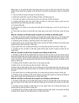 đồng quản trị và người đại diện theo pháp luật của công ty phải cùng liên đới chịu trách
nhiệm về các khoản nợ và nghĩa vụ tài sản khác của công ty trong phạm vi giá trị cổ phần đã
bị rút.
2. Tuân thủ Điều lệ và Quy chế quản lý nội bộ công ty.
3. Chấp hành quyết định của Đại hội đồng cổ đông, Hội đồng quản trị.
4. Thực hiện các nghĩa vụ khác theo quy định của Luật này và Điều lệ công ty.
5. Cổ đông phổ thông phải chịu trách nhiệm cá nhân khi nhân danh công ty dưới mọi hình
thức để thực hiện một trong các hành vi sau đây:
a) Vi phạm pháp luật;
b) Tiến hành kinh doanh và các giao dịch khác để tư lợi hoặc phục vụ lợi ích của tổ chức, cá
nhân khác;
c) Thanh toán các khoản nợ chưa đến hạn trước nguy cơ tài chính có thể xảy ra đối với công
ty.
Điều 81. Cổ phần ưu đãi biểu quyết và quyền của cổ đông ưu đãi biểu quyết
1. Cổ phần ưu đãi biểu quyết là cổ phần có số phiếu biểu quyết nhiều hơn so với cổ phần phổ
thông. Số phiếu biểu quyết của một cổ phần ưu đãi biểu quyết do Điều lệ công ty quy định.
2. Cổ đông sở hữu cổ phần ưu đãi biểu quyết có các quyền sau đây:
a) Biểu quyết về các vấn đề thuộc thẩm quyền của Đại hội đồng cổ đông với số phiếu biểu
quyết theo quy định tại khoản 1 Điều này;
b) Các quyền khác như cổ đông phổ thông, trừ trường hợp quy định tại khoản 3 Điều này.
3. Cổ đông sở hữu cổ phần ưu đãi biểu quyết không được chuyển nhượng cổ phần đó cho
người khác.
Điều 82. Cổ phần ưu đãi cổ tức và quyền của cổ đông ưu đãi cổ tức
1. Cổ phần ưu đãi cổ tức là cổ phần được trả cổ tức với mức cao hơn so với mức cổ tức của cổ
phần phổ thông hoặc mức ổn định hàng năm. Cổ tức được chia hàng năm gồm cổ tức cố định
và cổ tức thưởng. Cổ tức cố định không phụ thuộc vào kết quả kinh doanh của công ty. Mức
cổ tức cố định cụ thể và phương thức xác định cổ tức thưởng được ghi trên cổ phiếu của cổ
phần ưu đãi cổ tức.
2. Cổ đông sở hữu cổ phần ưu đãi cổ tức có các quyền sau đây:
a) Nhận cổ tức với mức theo quy định tại khoản 1 Điều này;
b) Được nhận lại một phần tài sản còn lại tương ứng với số cổ phần góp vốn vào công ty, sau
khi công ty đã thanh toán hết các khoản nợ, cổ phần ưu đãi hoàn lại khi công ty giải thể hoặc
phá sản;
c) Các quyền khác như cổ đông phổ thông, trừ trường hợp quy định tại khoản 3 Điều này.
3. Cổ đông sở hữu cổ phần ưu đãi cổ tức không có quyền biểu quyết, dự họp Đại hội đồng cổ
đông, đề cử người vào Hội đồng quản trị và Ban kiểm soát.
Điều 83. Cổ phần ưu đãi hoàn lại và quyền của cổ đông ưu đãi hoàn lại
1. Cổ phần ưu đãi hoàn lại là cổ phần được công ty hoàn lại vốn góp bất cứ khi nào theo yêu
cầu của người sở hữu hoặc theo các điều kiện được ghi tại cổ phiếu của cổ phần ưu đãi hoàn
lại.
2. Cổ đông sở hữu cổ phần ưu đãi hoàn lại có các quyền khác như cổ đông phổ thông, trừ
trường hợp quy định tại khoản 3 Điều này.
3. Cổ đông sở hữu cổ phần ưu đãi hoàn lại không có quyền biểu quyết, dự họp Đại hội đồng
cổ đông, đề cử người vào Hội đồng quản trị và Ban kiểm soát.



                                                                                   33/72
 
