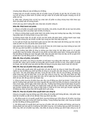 nhượng được đăng ký vào sổ đăng ký cổ đông.
Trường hợp chỉ chuyển nhượng một số cổ phần trong cổ phiếu có ghi tên thì cổ phiếu cũ bị
huỷ bỏ và công ty phát hành cổ phiếu mới ghi nhận số cổ phần đã chuyển nhượng và số cổ
phần còn lại.
6. Điều kiện, phương thức và thủ tục chào bán cổ phần ra công chúng thực hiện theo quy
định của pháp luật về chứng khoán.
Chính phủ quy định hướng dẫn việc chào bán cổ phần riêng lẻ.
Điều 88. Phát hành trái phiếu
1. Công ty cổ phần có quyền phát hành trái phiếu, trái phiếu chuyển đổi và các loại trái phiếu
khác theo quy định của pháp luật và Điều lệ công ty.
2. Công ty không được quyền phát hành trái phiếu trong các trường hợp sau đây, trừ trường
hợp pháp luật về chứng khoán có quy định khác:
a) Không thanh toán đủ cả gốc và lãi của trái phiếu đã phát hành, không thanh toán hoặc
thanh toán không đủ các khoản nợ đến hạn trong ba năm liên tiếp trước đó;
b) Tỷ suất lợi nhuận sau thuế bình quân của ba năm liên tiếp trước đó không cao hơn mức lãi
suất dự kiến trả cho trái phiếu định phát hành.
Việc phát hành trái phiếu cho các chủ nợ là tổ chức tài chính được lựa chọn không bị hạn chế
bởi các quy định tại điểm a và điểm b khoản này.
3. Trong trường hợp Điều lệ công ty không quy định khác thì Hội đồng quản trị có quyền
quyết định loại trái phiếu, tổng giá trị trái phiếu và thời điểm phát hành, nhưng phải báo cáo
Đại hội đồng cổ đông tại cuộc họp gần nhất. Báo cáo phải kèm theo tài liệu và hồ sơ giải trình
quyết định của Hội đồng quản trị về phát hành trái phiếu.
Điều 89. Mua cổ phần, trái phiếu
Cổ phần, trái phiếu của công ty cổ phần có thể được mua bằng tiền Việt Nam, ngoại tệ tự do
chuyển đổi, vàng, giá trị quyền sử dụng đất, giá trị quyền sở hữu trí tuệ, công nghệ, bí quyết
kỹ thuật, các tài sản khác quy định tại Điều lệ công ty và phải được thanh toán đủ một lần.
Điều 90. Mua lại cổ phần theo yêu cầu của cổ đông
1. Cổ đông biểu quyết phản đối quyết định về việc tổ chức lại công ty hoặc thay đổi quyền,
nghĩa vụ của cổ đông quy định tại Điều lệ công ty có quyền yêu cầu công ty mua lại cổ phần
của mình. Yêu cầu phải bằng văn bản, trong đó nêu rõ tên, địa chỉ của cổ đông, số lượng cổ
phần từng loại, giá dự định bán, lý do yêu cầu công ty mua lại. Yêu cầu phải được gửi đến
công ty trong thời hạn mười ngày làm việc, kể từ ngày Đại hội đồng cổ đông thông qua quyết
định về các vấn đề quy định tại khoản này.
2. Công ty phải mua lại cổ phần theo yêu cầu của cổ đông quy định tại khoản 1 Điều này với
giá thị trường hoặc giá được tính theo nguyên tắc quy định tại Điều lệ công ty trong thời hạn
chín mươi ngày, kể từ ngày nhận được yêu cầu. Trường hợp không thoả thuận được về giá thì
cổ đông đó có thể bán cổ phần cho người khác hoặc các bên có thể yêu cầu một tổ chức định
giá chuyên nghiệp định giá. Công ty giới thiệu ít nhất ba tổ chức định giá chuyên nghiệp để
cổ đông lựa chọn và lựa chọn đó là quyết định cuối cùng.
Điều 91. Mua lại cổ phần theo quyết định của công ty
Công ty có quyền mua lại không quá 30% tổng số cổ phần phổ thông đã bán, một phần hoặc
toàn bộ cổ phần ưu đãi cổ tức đã bán theo quy định sau đây:
1. Hội đồng quản trị có quyền quyết định mua lại không quá 10% tổng số cổ phần của từng
loại đã được chào bán trong mỗi mười hai tháng. Trong trường hợp khác, việc mua lại cổ phần
do Đại hội đồng cổ đông quyết định;
2. Hội đồng quản trị quyết định giá mua lại cổ phần. Đối với cổ phần phổ thông, giá mua lại
không được cao hơn giá thị trường tại thời điểm mua lại, trừ trường hợp quy định tại khoản 3
Điều này. Đối với cổ phần loại khác, nếu Điều lệ công ty không quy định hoặc công ty và cổ

                                                                                    37/72
 