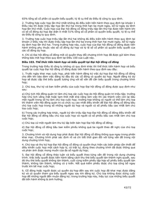 65% tổng số cổ phần có quyền biểu quyết; tỷ lệ cụ thể do Điều lệ công ty quy định.
2. Trường hợp cuộc họp lần thứ nhất không đủ điều kiện tiến hành theo quy định tại khoản 1
Điều này thì được triệu tập họp lần thứ hai trong thời hạn ba mươi ngày, kể từ ngày dự định
họp lần thứ nhất. Cuộc họp của Đại hội đồng cổ đông triệu tập lần thứ hai được tiến hành khi
có số cổ đông dự họp đại diện ít nhất 51% tổng số cổ phần có quyền biểu quyết; tỷ lệ cụ thể
do Điều lệ công ty quy định.
3. Trường hợp cuộc họp triệu tập lần thứ hai không đủ điều kiện tiến hành theo quy định tại
khoản 2 Điều này thì được triệu tập họp lần thứ ba trong thời hạn hai mươi ngày, kể từ ngày
dự định họp lần thứ hai. Trong trường hợp này, cuộc họp của Đại hội đồng cổ đông được tiến
hành không phụ thuộc vào số cổ đông dự họp và tỷ lệ số cổ phần có quyền biểu quyết của
các cổ đông dự họp.
4. Chỉ có Đại hội đồng cổ đông mới có quyền thay đổi chương trình họp đã được gửi kèm theo
thông báo mời họp theo quy định tại Điều 100 của Luật này.
Điều 103. Thể thức tiến hành họp và biểu quyết tại Đại hội đồng cổ đông
Trong trường hợp Điều lệ công ty không có quy định khác thì thể thức tiến hành họp và biểu
quyết tại cuộc họp Đại hội đồng cổ đông được tiến hành theo quy định sau đây:
1. Trước ngày khai mạc cuộc họp, phải tiến hành đăng ký việc dự họp Đại hội đồng cổ đông
cho đến khi bảo đảm việc đăng ký đầy đủ các cổ đông có quyền dự họp. Người đăng ký dự
họp sẽ được cấp thẻ biểu quyết tương ứng với số vấn đề cần biểu quyết trong chương trình
họp;
2. Chủ toạ, thư ký và ban kiểm phiếu của cuộc họp Đại hội đồng cổ đông được quy định như
sau:
a) Chủ tịch Hội đồng quản trị làm chủ toạ các cuộc họp do Hội đồng quản trị triệu tập; trường
hợp Chủ tịch vắng mặt hoặc tạm thời mất khả năng làm việc thì các thành viên còn lại bầu
một người trong số họ làm chủ toạ cuộc họp; trường hợp không có người có thể làm chủ toạ
thì thành viên Hội đồng quản trị có chức vụ cao nhất điều khiển để Đại hội đồng cổ đông bầu
chủ toạ cuộc họp trong số những người dự họp và người có số phiếu bầu cao nhất làm chủ
toạ cuộc họp;
b) Trong các trường hợp khác, người ký tên triệu tập họp Đại hội đồng cổ đông điều khiển để
Đại hội đồng cổ đông bầu chủ toạ cuộc họp và người có số phiếu bầu cao nhất làm chủ toạ
cuộc họp;
c) Chủ toạ cử một người làm thư ký lập biên bản họp Đại hội đồng cổ đông;
d) Đại hội đồng cổ đông bầu ban kiểm phiếu không quá ba người theo đề nghị của chủ toạ
cuộc họp;
3. Chương trình và nội dung họp phải được Đại hội đồng cổ đông thông qua ngay trong phiên
khai mạc. Chương trình phải xác định rõ và chi tiết thời gian đối với từng vấn đề trong nội
dung chương trình họp;
4. Chủ toạ và thư ký họp Đại hội đồng cổ đông có quyền thực hiện các biện pháp cần thiết để
điều khiển cuộc họp một cách hợp lý, có trật tự, đúng theo chương trình đã được thông qua
và phản ánh được mong muốn của đa số người dự họp;
5. Đại hội đồng cổ đông thảo luận và biểu quyết theo từng vấn đề trong nội dung chương
trình. Việc biểu quyết được tiến hành bằng cách thu thẻ biểu quyết tán thành nghị quyết, sau
đó thu thẻ biểu quyết không tán thành, cuối cùng kiểm phiếu tập hợp số phiếu biểu quyết tán
thành, không tán thành, không có ý kiến. Kết quả kiểm phiếu được chủ toạ công bố ngay
trước khi bế mạc cuộc họp;
6. Cổ đông hoặc người được uỷ quyền dự họp đến sau khi cuộc họp đã khai mạc được đăng
ký và có quyền tham gia biểu quyết ngay sau khi đăng ký. Chủ toạ không được dừng cuộc
họp để những người đến muộn đăng ký; trong trường hợp này, hiệu lực của những biểu quyết
đã tiến hành không bị ảnh hưởng;


                                                                                     43/72
 