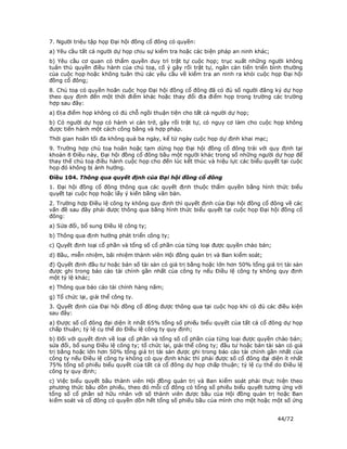 7. Người triệu tập họp Đại hội đồng cổ đông có quyền:
a) Yêu cầu tất cả người dự họp chịu sự kiểm tra hoặc các biện pháp an ninh khác;
b) Yêu cầu cơ quan có thẩm quyền duy trì trật tự cuộc họp; trục xuất những người không
tuân thủ quyền điều hành của chủ toạ, cố ý gây rối trật tự, ngăn cản tiến triển bình thường
của cuộc họp hoặc không tuân thủ các yêu cầu về kiểm tra an ninh ra khỏi cuộc họp Đại hội
đồng cổ đông;
8. Chủ toạ có quyền hoãn cuộc họp Đại hội đồng cổ đông đã có đủ số người đăng ký dự họp
theo quy định đến một thời điểm khác hoặc thay đổi địa điểm họp trong trường các trường
hợp sau đây:
a) Địa điểm họp không có đủ chỗ ngồi thuận tiện cho tất cả người dự họp;
b) Có người dự họp có hành vi cản trở, gây rối trật tự, có nguy cơ làm cho cuộc họp không
được tiến hành một cách công bằng và hợp pháp.
Thời gian hoãn tối đa không quá ba ngày, kể từ ngày cuộc họp dự định khai mạc;
9. Trường hợp chủ toạ hoãn hoặc tạm dừng họp Đại hội đồng cổ đông trái với quy định tại
khoản 8 Điều này, Đại hội đồng cổ đông bầu một người khác trong số những người dự họp để
thay thế chủ toạ điều hành cuộc họp cho đến lúc kết thúc và hiệu lực các biểu quyết tại cuộc
họp đó không bị ảnh hưởng.
Điều 104. Thông qua quyết định của Đại hội đồng cổ đông
1. Đại hội đồng cổ đông thông qua các quyết định thuộc thẩm quyền bằng hình thức biểu
quyết tại cuộc họp hoặc lấy ý kiến bằng văn bản.
2. Trường hợp Điều lệ công ty không quy định thì quyết định của Đại hội đồng cổ đông về các
vấn đề sau đây phải được thông qua bằng hình thức biểu quyết tại cuộc họp Đại hội đồng cổ
đông:
a) Sửa đổi, bổ sung Điều lệ công ty;
b) Thông qua định hướng phát triển công ty;
c) Quyết định loại cổ phần và tổng số cổ phần của từng loại được quyền chào bán;
d) Bầu, miễn nhiệm, bãi nhiệm thành viên Hội đồng quản trị và Ban kiểm soát;
đ) Quyết định đầu tư hoặc bán số tài sản có giá trị bằng hoặc lớn hơn 50% tổng giá trị tài sản
được ghi trong báo cáo tài chính gần nhất của công ty nếu Điều lệ công ty không quy định
một tỷ lệ khác;
e) Thông qua báo cáo tài chính hàng năm;
g) Tổ chức lại, giải thể công ty.
3. Quyết định của Đại hội đồng cổ đông được thông qua tại cuộc họp khi có đủ các điều kiện
sau đây:
a) Được số cổ đông đại diện ít nhất 65% tổng số phiếu biểu quyết của tất cả cổ đông dự họp
chấp thuận; tỷ lệ cụ thể do Điều lệ công ty quy định;
b) Đối với quyết định về loại cổ phần và tổng số cổ phần của từng loại được quyền chào bán;
sửa đổi, bổ sung Điều lệ công ty; tổ chức lại, giải thể công ty; đầu tư hoặc bán tài sản có giá
trị bằng hoặc lớn hơn 50% tổng giá trị tài sản được ghi trong báo cáo tài chính gần nhất của
công ty nếu Điều lệ công ty không có quy định khác thì phải được số cổ đông đại diện ít nhất
75% tổng số phiếu biểu quyết của tất cả cổ đông dự họp chấp thuận; tỷ lệ cụ thể do Điều lệ
công ty quy định;
c) Việc biểu quyết bầu thành viên Hội đồng quản trị và Ban kiểm soát phải thực hiện theo
phương thức bầu dồn phiếu, theo đó mỗi cổ đông có tổng số phiếu biểu quyết tương ứng với
tổng số cổ phần sở hữu nhân với số thành viên được bầu của Hội đồng quản trị hoặc Ban
kiểm soát và cổ đông có quyền dồn hết tổng số phiếu bầu của mình cho một hoặc một số ứng


                                                                                     44/72
 