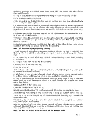 phiếu biểu quyết hợp lệ và số biểu quyết không hợp lệ, kèm theo phụ lục danh sách cổ đông
tham gia biểu quyết;
d) Tổng số phiếu tán thành, không tán thành và không có ý kiến đối với từng vấn đề;
đ) Các quyết định đã được thông qua;
e) Họ, tên, chữ ký của Chủ tịch Hội đồng quản trị, người đại diện theo pháp luật của công ty
và của người giám sát kiểm phiếu.
Các thành viên Hội đồng quản trị và người giám sát kiểm phiếu phải liên đới chịu trách nhiệm
về tính trung thực, chính xác của biên bản kiểm phiếu; liên đới chịu trách nhiệm về các thiệt
hại phát sinh từ các quyết định được thông qua do kiểm phiếu không trung thực, không chính
xác;
6. Biên bản kết quả kiểm phiếu phải được gửi đến các cổ đông trong thời hạn mười lăm ngày,
kể từ ngày kết thúc kiểm phiếu;
7. Phiếu lấy ý kiến đã được trả lời, biên bản kiểm phiếu, toàn văn nghị quyết đã được thông
qua và tài liệu có liên quan gửi kèm theo phiếu lấy ý kiến đều phải được lưu giữ tại trụ sở
chính của công ty;
8. Quyết định được thông qua theo hình thức lấy ý kiến cổ đông bằng văn bản có giá trị như
quyết định được thông qua tại cuộc họp Đại hội đồng cổ đông.
Điều 106. Biên bản họp Đại hội đồng cổ đông
1. Cuộc họp Đại hội đồng cổ đông phải được ghi vào sổ biên bản của công ty. Biên bản phải
lập bằng tiếng Việt, có thể cả bằng tiếng nước ngoài và phải có các nội dung chủ yếu sau
đây:
a) Tên, địa chỉ trụ sở chính, số và ngày cấp Giấy chứng nhận đăng ký kinh doanh, nơi đăng
ký kinh doanh;
b) Thời gian và địa điểm họp Đại hội đồng cổ đông;
c) Chương trình và nội dung cuộc họp;
d) Chủ toạ và thư ký;
đ) Tóm tắt diễn biến cuộc họp và các ý kiến phát biểu tại Đại hội đồng cổ đông về từng vấn
đề trong nội dung chương trình họp;
g) Số cổ đông và tổng số phiếu biểu quyết của các cổ đông dự họp, phụ lục danh sách đăng
ký cổ đông, đại diện cổ đông dự họp với số cổ phần và số phiếu bầu tương ứng;
h) Tổng số phiếu biểu quyết đối với từng vấn đề biểu quyết, trong đó ghi rõ tổng số phiếu tán
thành, không tán thành và không có ý kiến; tỷ lệ tương ứng trên tổng số phiếu biểu quyết
của cổ đông dự họp;
i) Các quyết định đã được thông qua;
k) Họ, tên, chữ ký của chủ toạ và thư ký.
Biên bản được lập bằng tiếng Việt và tiếng nước ngoài đều có hiệu lực pháp lý như nhau.
2. Biên bản họp Đại hội đồng cổ đông phải làm xong và thông qua trước khi bế mạc cuộc họp.
3. Chủ toạ và thư ký cuộc họp phải liên đới chịu trách nhiệm về tính trung thực, chính xác của
nội dung biên bản.
Biên bản họp Đại hội đồng cổ đông phải được gửi đến tất cả cổ đông trong thời hạn mười lăm
ngày, kể từ ngày bế mạc cuộc họp.
Biên bản họp Đại hội đồng cổ đông, phụ lục danh sách cổ đông đăng ký dự họp, toàn văn
nghị quyết đã được thông qua và tài liệu có liên quan gửi kèm theo thông báo mời họp phải
được lưu giữ tại trụ sở chính của công ty.
Điều 107. Yêu cầu huỷ bỏ quyết định của Đại hội đồng cổ đông

                                                                                    46/72
 