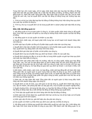 Trong thời hạn chín mươi ngày, kể từ ngày nhận được biên bản họp Đại hội đồng cổ đông
hoặc biên bản kết quả kiểm phiếu lấy ý kiến Đại hội đồng cổ đông, cổ đông, thành viên Hội
đồng quản trị, Giám đốc hoặc Tổng giám đốc, Ban kiểm soát có quyền yêu cầu Toà án hoặc
Trọng tài xem xét, huỷ bỏ quyết định của Đại hội đồng cổ đông trong các trường hợp sau
đây:
1. Trình tự và thủ tục triệu tập họp Đại hội đồng cổ đông không thực hiện đúng theo quy định
của Luật này và Điều lệ công ty;
2. Trình tự, thủ tục ra quyết định và nội dung quyết định vi phạm pháp luật hoặc Điều lệ công
ty.
Điều 108. Hội đồng quản trị
1. Hội đồng quản trị là cơ quan quản lý công ty, có toàn quyền nhân danh công ty để quyết
định, thực hiện các quyền và nghĩa vụ của công ty không thuộc thẩm quyền của Đại hội đồng
cổ đông.
2. Hội đồng quản trị có các quyền và nhiệm vụ sau đây:
a) Quyết định chiến lược, kế hoạch phát triển trung hạn và kế hoạch kinh doanh hàng năm
của công ty;
b) Kiến nghị loại cổ phần và tổng số cổ phần được quyền chào bán của từng loại;
c) Quyết định chào bán cổ phần mới trong phạm vi số cổ phần được quyền chào bán của từng
loại; quyết định huy động thêm vốn theo hình thức khác;
d) Quyết định giá chào bán cổ phần và trái phiếu của công ty;
đ) Quyết định mua lại cổ phần theo quy định tại khoản 1 Điều 91 của Luật này;
e) Quyết định phương án đầu tư và dự án đầu tư trong thẩm quyền và giới hạn theo quy định
của Luật này hoặc Điều lệ công ty;
g) Quyết định giải pháp phát triển thị trường, tiếp thị và công nghệ; thông qua hợp đồng
mua, bán, vay, cho vay và hợp đồng khác có giá trị bằng hoặc lớn hơn 50% tổng giá trị tài
sản được ghi trong báo cáo tài chính gần nhất của công ty hoặc một tỷ lệ khác nhỏ hơn quy
định tại Điều lệ công ty, trừ hợp đồng và giao dịch quy định tại khoản 1 và khoản 3 Điều 120
của Luật này;
h) Bổ nhiệm, miễn nhiệm, cách chức, ký hợp đồng, chấm dứt hợp đồng đối với Giám đốc hoặc
Tổng giám đốc và người quản lý quan trọng khác do Điều lệ công ty quy định; quyết định
mức lương và lợi ích khác của những người quản lý đó; cử người đại diện theo uỷ quyền thực
hiện quyền sở hữu cổ phần hoặc phần vốn góp ở công ty khác, quyết định mức thù lao và lợi
ích khác của những người đó;
i) Giám sát, chỉ đạo Giám đốc hoặc Tổng giám đốc và người quản lý khác trong điều hành
công việc kinh doanh hàng ngày của công ty;
k) Quyết định cơ cấu tổ chức, quy chế quản lý nội bộ công ty, quyết định thành lập công ty
con, lập chi nhánh, văn phòng đại diện và việc góp vốn, mua cổ phần của doanh nghiệp khác;
l) Duyệt chương trình, nội dung tài liệu phục vụ họp Đại hội đồng cổ đông, triệu tập họp Đại
hội đồng cổ đông hoặc lấy ý kiến để Đại hội đồng cổ đông thông qua quyết định;
m) Trình báo cáo quyết toán tài chính hàng năm lên Đại hội đồng cổ đông;
n) Kiến nghị mức cổ tức được trả; quyết định thời hạn và thủ tục trả cổ tức hoặc xử lý lỗ phát
sinh trong quá trình kinh doanh;
o) Kiến nghị việc tổ chức lại, giải thể hoặc yêu cầu phá sản công ty;
p) Các quyền và nhiệm vụ khác theo quy định của Luật này và Điều lệ công ty.
3. Hội đồng quản trị thông qua quyết định bằng biểu quyết tại cuộc họp, lấy ý kiến bằng văn
bản hoặc hình thức khác do Điều lệ công ty quy định. Mỗi thành viên Hội đồng quản trị có


                                                                                    47/72
 