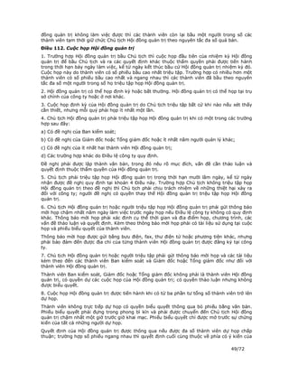 đồng quản trị không làm việc được thì các thành viên còn lại bầu một người trong số các
thành viên tạm thời giữ chức Chủ tịch Hội đồng quản trị theo nguyên tắc đa số quá bán.
Điều 112. Cuộc họp Hội đồng quản trị
1. Trường hợp Hội đồng quản trị bầu Chủ tịch thì cuộc họp đầu tiên của nhiệm kỳ Hội đồng
quản trị để bầu Chủ tịch và ra các quyết định khác thuộc thẩm quyền phải được tiến hành
trong thời hạn bảy ngày làm việc, kể từ ngày kết thúc bầu cử Hội đồng quản trị nhiệm kỳ đó.
Cuộc họp này do thành viên có số phiếu bầu cao nhất triệu tập. Trường hợp có nhiều hơn một
thành viên có số phiếu bầu cao nhất và ngang nhau thì các thành viên đã bầu theo nguyên
tắc đa số một người trong số họ triệu tập họp Hội đồng quản trị.
2. Hội đồng quản trị có thể họp định kỳ hoặc bất thường. Hội đồng quản trị có thể họp tại trụ
sở chính của công ty hoặc ở nơi khác.
3. Cuộc họp định kỳ của Hội đồng quản trị do Chủ tịch triệu tập bất cứ khi nào nếu xét thấy
cần thiết, nhưng mỗi quý phải họp ít nhất một lần.
4. Chủ tịch Hội đồng quản trị phải triệu tập họp Hội đồng quản trị khi có một trong các trường
hợp sau đây:
a) Có đề nghị của Ban kiểm soát;
b) Có đề nghị của Giám đốc hoặc Tổng giám đốc hoặc ít nhất năm người quản lý khác;
c) Có đề nghị của ít nhất hai thành viên Hội đồng quản trị;
d) Các trường hợp khác do Điều lệ công ty quy định.
Đề nghị phải được lập thành văn bản, trong đó nêu rõ mục đích, vấn đề cần thảo luận và
quyết định thuộc thẩm quyền của Hội đồng quản trị.
5. Chủ tịch phải triệu tập họp Hội đồng quản trị trong thời hạn mười lăm ngày, kể từ ngày
nhận được đề nghị quy định tại khoản 4 Điều này. Trường hợp Chủ tịch không triệu tập họp
Hội đồng quản trị theo đề nghị thì Chủ tịch phải chịu trách nhiệm về những thiệt hại xảy ra
đối với công ty; người đề nghị có quyền thay thế Hội đồng quản trị triệu tập họp Hội đồng
quản trị.
6. Chủ tịch Hội đồng quản trị hoặc người triệu tập họp Hội đồng quản trị phải gửi thông báo
mời họp chậm nhất năm ngày làm việc trước ngày họp nếu Điều lệ công ty không có quy định
khác. Thông báo mời họp phải xác định cụ thể thời gian và địa điểm họp, chương trình, các
vấn đề thảo luận và quyết định. Kèm theo thông báo mời họp phải có tài liệu sử dụng tại cuộc
họp và phiếu biểu quyết của thành viên.
Thông báo mời họp được gửi bằng bưu điện, fax, thư điện tử hoặc phương tiện khác, nhưng
phải bảo đảm đến được địa chỉ của từng thành viên Hội đồng quản trị được đăng ký tại công
ty.
7. Chủ tịch Hội đồng quản trị hoặc người triệu tập phải gửi thông báo mời họp và các tài liệu
kèm theo đến các thành viên Ban kiểm soát và Giám đốc hoặc Tổng giám đốc như đối với
thành viên Hội đồng quản trị.
Thành viên Ban kiểm soát, Giám đốc hoặc Tổng giám đốc không phải là thành viên Hội đồng
quản trị, có quyền dự các cuộc họp của Hội đồng quản trị; có quyền thảo luận nhưng không
được biểu quyết.
8. Cuộc họp Hội đồng quản trị được tiến hành khi có từ ba phần tư tổng số thành viên trở lên
dự họp.
Thành viên không trực tiếp dự họp có quyền biểu quyết thông qua bỏ phiếu bằng văn bản.
Phiếu biểu quyết phải đựng trong phong bì kín và phải được chuyển đến Chủ tịch Hội đồng
quản trị chậm nhất một giờ trước giờ khai mạc. Phiếu biểu quyết chỉ được mở trước sự chứng
kiến của tất cả những người dự họp.
Quyết định của Hội đồng quản trị được thông qua nếu được đa số thành viên dự họp chấp
thuận; trường hợp số phiếu ngang nhau thì quyết định cuối cùng thuộc về phía có ý kiến của

                                                                                    49/72
 