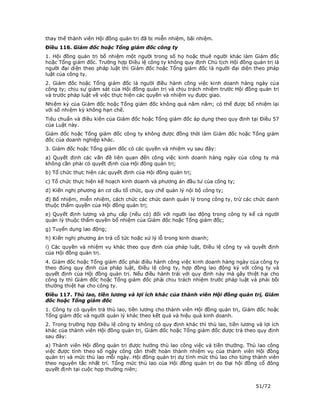 thay thế thành viên Hội đồng quản trị đã bị miễn nhiệm, bãi nhiệm.
Điều 116. Giám đốc hoặc Tổng giám đốc công ty
1. Hội đồng quản trị bổ nhiệm một người trong số họ hoặc thuê người khác làm Giám đốc
hoặc Tổng giám đốc. Trường hợp Điều lệ công ty không quy định Chủ tịch Hội đồng quản trị là
người đại diện theo pháp luật thì Giám đốc hoặc Tổng giám đốc là người đại diện theo pháp
luật của công ty.
2. Giám đốc hoặc Tổng giám đốc là người điều hành công việc kinh doanh hàng ngày của
công ty; chịu sự giám sát của Hội đồng quản trị và chịu trách nhiệm trước Hội đồng quản trị
và trước pháp luật về việc thực hiện các quyền và nhiệm vụ được giao.
Nhiệm kỳ của Giám đốc hoặc Tổng giám đốc không quá năm năm; có thể được bổ nhiệm lại
với số nhiệm kỳ không hạn chế.
Tiêu chuẩn và điều kiện của Giám đốc hoặc Tổng giám đốc áp dụng theo quy định tại Điều 57
của Luật này.
Giám đốc hoặc Tổng giám đốc công ty không được đồng thời làm Giám đốc hoặc Tổng giám
đốc của doanh nghiệp khác.
3. Giám đốc hoặc Tổng giám đốc có các quyền và nhiệm vụ sau đây:
a) Quyết định các vấn đề liên quan đến công việc kinh doanh hàng ngày của công ty mà
không cần phải có quyết định của Hội đồng quản trị;
b) Tổ chức thực hiện các quyết định của Hội đồng quản trị;
c) Tổ chức thực hiện kế hoạch kinh doanh và phương án đầu tư của công ty;
d) Kiến nghị phương án cơ cấu tổ chức, quy chế quản lý nội bộ công ty;
đ) Bổ nhiệm, miễn nhiệm, cách chức các chức danh quản lý trong công ty, trừ các chức danh
thuộc thẩm quyền của Hội đồng quản trị;
e) Quyết định lương và phụ cấp (nếu có) đối với người lao động trong công ty kể cả người
quản lý thuộc thẩm quyền bổ nhiệm của Giám đốc hoặc Tổng giám đốc;
g) Tuyển dụng lao động;
h) Kiến nghị phương án trả cổ tức hoặc xử lý lỗ trong kinh doanh;
i) Các quyền và nhiệm vụ khác theo quy định của pháp luật, Điều lệ công ty và quyết định
của Hội đồng quản trị.
4. Giám đốc hoặc Tổng giám đốc phải điều hành công việc kinh doanh hàng ngày của công ty
theo đúng quy định của pháp luật, Điều lệ công ty, hợp đồng lao động ký với công ty và
quyết định của Hội đồng quản trị. Nếu điều hành trái với quy định này mà gây thiệt hại cho
công ty thì Giám đốc hoặc Tổng giám đốc phải chịu trách nhiệm trước pháp luật và phải bồi
thường thiệt hại cho công ty.
Điều 117. Thù lao, tiền lương và lợi ích khác của thành viên Hội đồng quản trị, Giám
đốc hoặc Tổng giám đốc
1. Công ty có quyền trả thù lao, tiền lương cho thành viên Hội đồng quản trị, Giám đốc hoặc
Tổng giám đốc và người quản lý khác theo kết quả và hiệu quả kinh doanh.
2. Trong trường hợp Điều lệ công ty không có quy định khác thì thù lao, tiền lương và lợi ích
khác của thành viên Hội đồng quản trị, Giám đốc hoặc Tổng giám đốc được trả theo quy định
sau đây:
a) Thành viên Hội đồng quản trị được hưởng thù lao công việc và tiền thưởng. Thù lao công
việc được tính theo số ngày công cần thiết hoàn thành nhiệm vụ của thành viên Hội đồng
quản trị và mức thù lao mỗi ngày. Hội đồng quản trị dự tính mức thù lao cho từng thành viên
theo nguyên tắc nhất trí. Tổng mức thù lao của Hội đồng quản trị do Đại hội đồng cổ đông
quyết định tại cuộc họp thường niên;


                                                                                   51/72
 