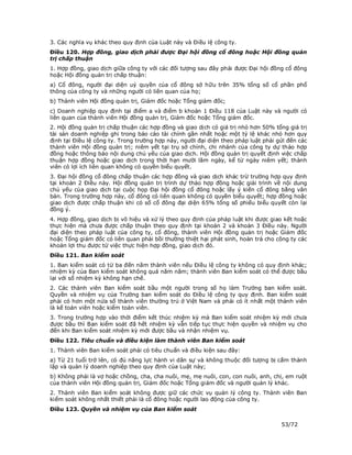 3. Các nghĩa vụ khác theo quy định của Luật này và Điều lệ công ty.
Điều 120. Hợp đồng, giao dịch phải được Đại hội đồng cổ đông hoặc Hội đồng quản
trị chấp thuận
1. Hợp đồng, giao dịch giữa công ty với các đối tượng sau đây phải được Đại hội đồng cổ đông
hoặc Hội đồng quản trị chấp thuận:
a) Cổ đông, người đại diện uỷ quyền của cổ đông sở hữu trên 35% tổng số cổ phần phổ
thông của công ty và những người có liên quan của họ;
b) Thành viên Hội đồng quản trị, Giám đốc hoặc Tổng giám đốc;
c) Doanh nghiệp quy định tại điểm a và điểm b khoản 1 Điều 118 của Luật này và người có
liên quan của thành viên Hội đồng quản trị, Giám đốc hoặc Tổng giám đốc.
2. Hội đồng quản trị chấp thuận các hợp đồng và giao dịch có giá trị nhỏ hơn 50% tổng giá trị
tài sản doanh nghiệp ghi trong báo cáo tài chính gần nhất hoặc một tỷ lệ khác nhỏ hơn quy
định tại Điều lệ công ty. Trong trường hợp này, người đại diện theo pháp luật phải gửi đến các
thành viên Hội đồng quản trị; niêm yết tại trụ sở chính, chi nhánh của công ty dự thảo hợp
đồng hoặc thông báo nội dung chủ yếu của giao dịch. Hội đồng quản trị quyết định việc chấp
thuận hợp đồng hoặc giao dịch trong thời hạn mười lăm ngày, kể từ ngày niêm yết; thành
viên có lợi ích liên quan không có quyền biểu quyết.
3. Đại hội đồng cổ đông chấp thuận các hợp đồng và giao dịch khác trừ trường hợp quy định
tại khoản 2 Điều này. Hội đồng quản trị trình dự thảo hợp đồng hoặc giải trình về nội dung
chủ yếu của giao dịch tại cuộc họp Đại hội đồng cổ đông hoặc lấy ý kiến cổ đông bằng văn
bản. Trong trường hợp này, cổ đông có liên quan không có quyền biểu quyết; hợp đồng hoặc
giao dịch được chấp thuận khi có số cổ đông đại diện 65% tổng số phiếu biểu quyết còn lại
đồng ý.
4. Hợp đồng, giao dịch bị vô hiệu và xử lý theo quy định của pháp luật khi được giao kết hoặc
thực hiện mà chưa được chấp thuận theo quy định tại khoản 2 và khoản 3 Điều này. Người
đại diện theo pháp luật của công ty, cổ đông, thành viên Hội đồng quản trị hoặc Giám đốc
hoặc Tổng giám đốc có liên quan phải bồi thường thiệt hại phát sinh, hoàn trả cho công ty các
khoản lợi thu được từ việc thực hiện hợp đồng, giao dịch đó.
Điều 121. Ban kiểm soát
1. Ban kiểm soát có từ ba đến năm thành viên nếu Điều lệ công ty không có quy định khác;
nhiệm kỳ của Ban kiểm soát không quá năm năm; thành viên Ban kiểm soát có thể được bầu
lại với số nhiệm kỳ không hạn chế.
2. Các thành viên Ban kiểm soát bầu một người trong số họ làm Trưởng ban kiểm soát.
Quyền và nhiệm vụ của Trưởng ban kiểm soát do Điều lệ công ty quy định. Ban kiểm soát
phải có hơn một nửa số thành viên thường trú ở Việt Nam và phải có ít nhất một thành viên
là kế toán viên hoặc kiểm toán viên.
3. Trong trường hợp vào thời điểm kết thúc nhiệm kỳ mà Ban kiểm soát nhiệm kỳ mới chưa
được bầu thì Ban kiểm soát đã hết nhiệm kỳ vẫn tiếp tục thực hiện quyền và nhiệm vụ cho
đến khi Ban kiểm soát nhiệm kỳ mới được bầu và nhận nhiệm vụ.
Điều 122. Tiêu chuẩn và điều kiện làm thành viên Ban kiểm soát
1. Thành viên Ban kiểm soát phải có tiêu chuẩn và điều kiện sau đây:
a) Từ 21 tuổi trở lên, có đủ năng lực hành vi dân sự và không thuộc đối tượng bị cấm thành
lập và quản lý doanh nghiệp theo quy định của Luật này;
b) Không phải là vợ hoặc chồng, cha, cha nuôi, mẹ, mẹ nuôi, con, con nuôi, anh, chị, em ruột
của thành viên Hội đồng quản trị, Giám đốc hoặc Tổng giám đốc và người quản lý khác.
2. Thành viên Ban kiểm soát không được giữ các chức vụ quản lý công ty. Thành viên Ban
kiểm soát không nhất thiết phải là cổ đông hoặc người lao động của công ty.
Điều 123. Quyền và nhiệm vụ của Ban kiểm soát

                                                                                    53/72
 