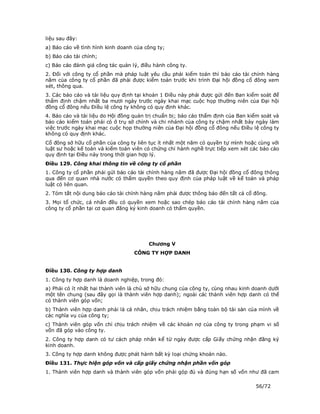 liệu sau đây:
a) Báo cáo về tình hình kinh doanh của công ty;
b) Báo cáo tài chính;
c) Báo cáo đánh giá công tác quản lý, điều hành công ty.
2. Đối với công ty cổ phần mà pháp luật yêu cầu phải kiểm toán thì báo cáo tài chính hàng
năm của công ty cổ phần đã phải được kiểm toán trước khi trình Đại hội đồng cổ đông xem
xét, thông qua.
3. Các báo cáo và tài liệu quy định tại khoản 1 Điều này phải được gửi đến Ban kiểm soát để
thẩm định chậm nhất ba mươi ngày trước ngày khai mạc cuộc họp thường niên của Đại hội
đồng cổ đông nếu Điều lệ công ty không có quy định khác.
4. Báo cáo và tài liệu do Hội đồng quản trị chuẩn bị; báo cáo thẩm định của Ban kiểm soát và
báo cáo kiểm toán phải có ở trụ sở chính và chi nhánh của công ty chậm nhất bảy ngày làm
việc trước ngày khai mạc cuộc họp thường niên của Đại hội đồng cổ đông nếu Điều lệ công ty
không có quy định khác.
Cổ đông sở hữu cổ phần của công ty liên tục ít nhất một năm có quyền tự mình hoặc cùng với
luật sư hoặc kế toán và kiểm toán viên có chứng chỉ hành nghề trực tiếp xem xét các báo cáo
quy định tại Điều này trong thời gian hợp lý.
Điều 129. Công khai thông tin về công ty cổ phần
1. Công ty cổ phần phải gửi báo cáo tài chính hàng năm đã được Đại hội đồng cổ đông thông
qua đến cơ quan nhà nước có thẩm quyền theo quy định của pháp luật về kế toán và pháp
luật có liên quan.
2. Tóm tắt nội dung báo cáo tài chính hàng năm phải được thông báo đến tất cả cổ đông.
3. Mọi tổ chức, cá nhân đều có quyền xem hoặc sao chép báo cáo tài chính hàng năm của
công ty cổ phần tại cơ quan đăng ký kinh doanh có thẩm quyền.




                                        Chương V
                                   CÔNG TY HỢP DANH


Điều 130. Công ty hợp danh
1. Công ty hợp danh là doanh nghiệp, trong đó:
a) Phải có ít nhất hai thành viên là chủ sở hữu chung của công ty, cùng nhau kinh doanh dưới
một tên chung (sau đây gọi là thành viên hợp danh); ngoài các thành viên hợp danh có thể
có thành viên góp vốn;
b) Thành viên hợp danh phải là cá nhân, chịu trách nhiệm bằng toàn bộ tài sản của mình về
các nghĩa vụ của công ty;
c) Thành viên góp vốn chỉ chịu trách nhiệm về các khoản nợ của công ty trong phạm vi số
vốn đã góp vào công ty.
2. Công ty hợp danh có tư cách pháp nhân kể từ ngày được cấp Giấy chứng nhận đăng ký
kinh doanh.
3. Công ty hợp danh không được phát hành bất kỳ loại chứng khoán nào.
Điều 131. Thực hiện góp vốn và cấp giấy chứng nhận phần vốn góp
1. Thành viên hợp danh và thành viên góp vốn phải góp đủ và đúng hạn số vốn như đã cam

                                                                                  56/72
 