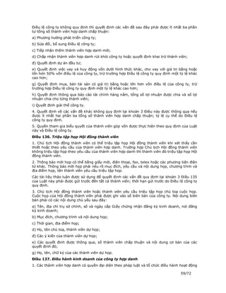 Điều lệ công ty không quy định thì quyết định các vấn đề sau đây phải được ít nhất ba phần
tư tổng số thành viên hợp danh chấp thuận:
a) Phương hướng phát triển công ty;
b) Sửa đổi, bổ sung Điều lệ công ty;
c) Tiếp nhận thêm thành viên hợp danh mới;
d) Chấp nhận thành viên hợp danh rút khỏi công ty hoặc quyết định khai trừ thành viên;
đ) Quyết định dự án đầu tư;
e) Quyết định việc vay và huy động vốn dưới hình thức khác, cho vay với giá trị bằng hoặc
lớn hơn 50% vốn điều lệ của công ty, trừ trường hợp Điều lệ công ty quy định một tỷ lệ khác
cao hơn;
g) Quyết định mua, bán tài sản có giá trị bằng hoặc lớn hơn vốn điều lệ của công ty, trừ
trường hợp Điều lệ công ty quy định một tỷ lệ khác cao hơn;
h) Quyết định thông qua báo cáo tài chính hàng năm, tổng số lợi nhuận được chia và số lợi
nhuận chia cho từng thành viên;
i) Quyết định giải thể công ty.
4. Quyết định về các vấn đề khác không quy định tại khoản 3 Điều này được thông qua nếu
được ít nhất hai phần ba tổng số thành viên hợp danh chấp thuận; tỷ lệ cụ thể do Điều lệ
công ty quy định.
5. Quyền tham gia biểu quyết của thành viên góp vốn được thực hiện theo quy định của Luật
này và Điều lệ công ty.
Điều 136. Triệu tập họp Hội đồng thành viên
1. Chủ tịch Hội đồng thành viên có thể triệu tập họp Hội đồng thành viên khi xét thấy cần
thiết hoặc theo yêu cầu của thành viên hợp danh. Trường hợp Chủ tịch Hội đồng thành viên
không triệu tập họp theo yêu cầu của thành viên hợp danh thì thành viên đó triệu tập họp Hội
đồng thành viên.
2. Thông báo mời họp có thể bằng giấy mời, điện thoại, fax, telex hoặc các phương tiện điện
tử khác. Thông báo mời họp phải nêu rõ mục đích, yêu cầu và nội dung họp, chương trình và
địa điểm họp, tên thành viên yêu cầu triệu tập họp.
Các tài liệu thảo luận được sử dụng để quyết định các vấn đề quy định tại khoản 3 Điều 135
của Luật này phải được gửi trước đến tất cả thành viên; thời hạn gửi trước do Điều lệ công ty
quy định.
3. Chủ tịch Hội đồng thành viên hoặc thành viên yêu cầu triệu tập họp chủ toạ cuộc họp.
Cuộc họp của Hội đồng thành viên phải được ghi vào sổ biên bản của công ty. Nội dung biên
bản phải có các nội dung chủ yếu sau đây:
a) Tên, địa chỉ trụ sở chính, số và ngày cấp Giấy chứng nhận đăng ký kinh doanh, nơi đăng
ký kinh doanh;
b) Mục đích, chương trình và nội dung họp;
c) Thời gian, địa điểm họp;
d) Họ, tên chủ toạ, thành viên dự họp;
đ) Các ý kiến của thành viên dự họp;
e) Các quyết định được thông qua, số thành viên chấp thuận và nội dung cơ bản của các
quyết định đó;
g) Họ, tên, chữ ký của các thành viên dự họp.
Điều 137. Điều hành kinh doanh của công ty hợp danh
1. Các thành viên hợp danh có quyền đại diện theo pháp luật và tổ chức điều hành hoạt động

                                                                                   59/72
 