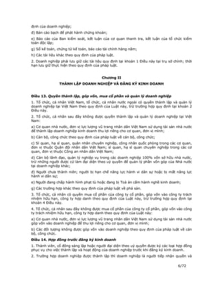 định của doanh nghiệp;
đ) Bản cáo bạch để phát hành chứng khoán;
e) Báo cáo của Ban kiểm soát, kết luận của cơ quan thanh tra, kết luận của tổ chức kiểm
toán độc lập;
g) Sổ kế toán, chứng từ kế toán, báo cáo tài chính hàng năm;
h) Các tài liệu khác theo quy định của pháp luật.
2. Doanh nghiệp phải lưu giữ các tài liệu quy định tại khoản 1 Điều này tại trụ sở chính; thời
hạn lưu giữ thực hiện theo quy định của pháp luật.


                                         Chương II
                THÀNH LẬP DOANH NGHIỆP VÀ ĐĂNG KÝ KINH DOANH


Điều 13. Quyền thành lập, góp vốn, mua cổ phần và quản lý doanh nghiệp
1. Tổ chức, cá nhân Việt Nam, tổ chức, cá nhân nước ngoài có quyền thành lập và quản lý
doanh nghiệp tại Việt Nam theo quy định của Luật này, trừ trường hợp quy định tại khoản 2
Điều này.
2. Tổ chức, cá nhân sau đây không được quyền thành lập và quản lý doanh nghiệp tại Việt
Nam:
a) Cơ quan nhà nước, đơn vị lực lượng vũ trang nhân dân Việt Nam sử dụng tài sản nhà nước
để thành lập doanh nghiệp kinh doanh thu lợi riêng cho cơ quan, đơn vị mình;
b) Cán bộ, công chức theo quy định của pháp luật về cán bộ, công chức;
c) Sĩ quan, hạ sĩ quan, quân nhân chuyên nghiệp, công nhân quốc phòng trong các cơ quan,
đơn vị thuộc Quân đội nhân dân Việt Nam; sĩ quan, hạ sĩ quan chuyên nghiệp trong các cơ
quan, đơn vị thuộc Công an nhân dân Việt Nam;
d) Cán bộ lãnh đạo, quản lý nghiệp vụ trong các doanh nghiệp 100% vốn sở hữu nhà nước,
trừ những người được cử làm đại diện theo uỷ quyền để quản lý phần vốn góp của Nhà nước
tại doanh nghiệp khác;
đ) Người chưa thành niên; người bị hạn chế năng lực hành vi dân sự hoặc bị mất năng lực
hành vi dân sự;
e) Người đang chấp hành hình phạt tù hoặc đang bị Toà án cấm hành nghề kinh doanh;
g) Các trường hợp khác theo quy định của pháp luật về phá sản.
3. Tổ chức, cá nhân có quyền mua cổ phần của công ty cổ phần, góp vốn vào công ty trách
nhiệm hữu hạn, công ty hợp danh theo quy định của Luật này, trừ trường hợp quy định tại
khoản 4 Điều này.
4. Tổ chức, cá nhân sau đây không được mua cổ phần của công ty cổ phần, góp vốn vào công
ty trách nhiệm hữu hạn, công ty hợp danh theo quy định của Luật này:
a) Cơ quan nhà nước, đơn vị lực lượng vũ trang nhân dân Việt Nam sử dụng tài sản nhà nước
góp vốn vào doanh nghiệp để thu lợi riêng cho cơ quan, đơn vị mình;
b) Các đối tượng không được góp vốn vào doanh nghiệp theo quy định của pháp luật về cán
bộ, công chức.
Điều 14. Hợp đồng trước đăng ký kinh doanh
1. Thành viên, cổ đông sáng lập hoặc người đại diện theo uỷ quyền được ký các loại hợp đồng
phục vụ cho việc thành lập và hoạt động của doanh nghiệp trước khi đăng ký kinh doanh.
2. Trường hợp doanh nghiệp được thành lập thì doanh nghiệp là người tiếp nhận quyền và

                                                                                     6/72
 