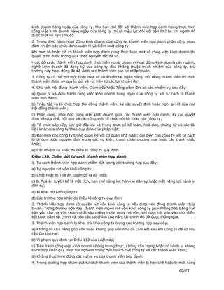 kinh doanh hàng ngày của công ty. Mọi hạn chế đối với thành viên hợp danh trong thực hiện
công việc kinh doanh hàng ngày của công ty chỉ có hiệu lực đối với bên thứ ba khi người đó
được biết về hạn chế đó.
2. Trong điều hành hoạt động kinh doanh của công ty, thành viên hợp danh phân công nhau
đảm nhiệm các chức danh quản lý và kiểm soát công ty.
Khi một số hoặc tất cả thành viên hợp danh cùng thực hiện một số công việc kinh doanh thì
quyết định được thông qua theo nguyên tắc đa số.
Hoạt động do thành viên hợp danh thực hiện ngoài phạm vi hoạt động kinh doanh các ngành,
nghề kinh doanh đã đăng ký của công ty đều không thuộc trách nhiệm của công ty, trừ
trường hợp hoạt động đó đã được các thành viên còn lại chấp thuận.
3. Công ty có thể mở một hoặc một số tài khoản tại ngân hàng. Hội đồng thành viên chỉ định
thành viên được uỷ quyền gửi và rút tiền từ các tài khoản đó.
4. Chủ tịch Hội đồng thành viên, Giám đốc hoặc Tổng giám đốc có các nhiệm vụ sau đây:
a) Quản lý và điều hành công việc kinh doanh hàng ngày của công ty với tư cách là thành
viên hợp danh;
b) Triệu tập và tổ chức họp Hội đồng thành viên; ký các quyết định hoặc nghị quyết của của
Hội đồng thành viên;
c) Phân công, phối hợp công việc kinh doanh giữa các thành viên hợp danh; ký các quyết
định về quy chế, nội quy và các công việc tổ chức nội bộ khác của công ty;
d) Tổ chức sắp xếp, lưu giữ đầy đủ và trung thực sổ kế toán, hoá đơn, chứng từ và các tài
liệu khác của công ty theo quy định của pháp luật;
đ) Đại diện cho công ty trong quan hệ với cơ quan nhà nước; đại diện cho công ty với tư cách
là bị đơn hoặc nguyên đơn trong các vụ kiện, tranh chấp thương mại hoặc các tranh chấp
khác;
e) Các nhiệm vụ khác do Điều lệ công ty quy định.
Điều 138. Chấm dứt tư cách thành viên hợp danh
1. Tư cách thành viên hợp danh chấm dứt trong các trường hợp sau đây:
a) Tự nguyện rút vốn khỏi công ty;
b) Chết hoặc bị Toà án tuyên bố là đã chết;
c) Bị Toà án tuyên bố là mất tích, hạn chế năng lực hành vi dân sự hoặc mất năng lực hành vi
dân sự;
d) Bị khai trừ khỏi công ty;
đ) Các trường hợp khác do Điều lệ công ty quy định.
2. Thành viên hợp danh có quyền rút vốn khỏi công ty nếu được Hội đồng thành viên chấp
thuận. Trong trường hợp này, thành viên muốn rút vốn khỏi công ty phải thông báo bằng văn
bản yêu cầu rút vốn chậm nhất sáu tháng trước ngày rút vốn; chỉ được rút vốn vào thời điểm
kết thúc năm tài chính và báo cáo tài chính của năm tài chính đó đã được thông qua.
3. Thành viên hợp danh bị khai trừ khỏi công ty trong các trường hợp sau đây:
a) Không có khả năng góp vốn hoặc không góp vốn như đã cam kết sau khi công ty đã có yêu
cầu lần thứ hai;
b) Vi phạm quy định tại Điều 133 của Luật này;
c) Tiến hành công việc kinh doanh không trung thực, không cẩn trọng hoặc có hành vi không
thích hợp khác gây thiệt hại nghiêm trọng đến lợi ích của công ty và các thành viên khác;
d) Không thực hiện đúng các nghĩa vụ của thành viên hợp danh.
4. Trong trường hợp chấm dứt tư cách thành viên của thành viên bị hạn chế hoặc bị mất năng

                                                                                  60/72
 