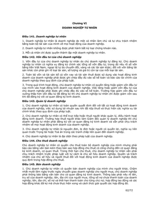 Chương VI
                                DOANH NGHIỆP TƯ NHÂN


Điều 141. Doanh nghiệp tư nhân
1. Doanh nghiệp tư nhân là doanh nghiệp do một cá nhân làm chủ và tự chịu trách nhiệm
bằng toàn bộ tài sản của mình về mọi hoạt động của doanh nghiệp.
2. Doanh nghiệp tư nhân không được phát hành bất kỳ loại chứng khoán nào.
3. Mỗi cá nhân chỉ được quyền thành lập một doanh nghiệp tư nhân.
Điều 142. Vốn đầu tư của chủ doanh nghiệp
1. Vốn đầu tư của chủ doanh nghiệp tư nhân do chủ doanh nghiệp tự đăng ký. Chủ doanh
nghiệp tư nhân có nghĩa vụ đăng ký chính xác tổng số vốn đầu tư, trong đó nêu rõ số vốn
bằng tiền Việt Nam, ngoại tệ tự do chuyển đổi, vàng và các tài sản khác; đối với vốn bằng tài
sản khác còn phải ghi rõ loại tài sản, số lượng và giá trị còn lại của mỗi loại tài sản.
2. Toàn bộ vốn và tài sản kể cả vốn vay và tài sản thuê được sử dụng vào hoạt động kinh
doanh của doanh nghiệp phải được ghi chép đầy đủ vào sổ kế toán và báo cáo tài chính của
doanh nghiệp theo quy định của pháp luật.
3. Trong quá trình hoạt động, chủ doanh nghiệp tư nhân có quyền tăng hoặc giảm vốn đầu tư
của mình vào hoạt động kinh doanh của doanh nghiệp. Việc tăng hoặc giảm vốn đầu tư của
chủ doanh nghiệp phải được ghi chép đầy đủ vào sổ kế toán. Trường hợp giảm vốn đầu tư
xuống thấp hơn vốn đầu tư đã đăng ký thì chủ doanh nghiệp tư nhân chỉ được giảm vốn sau
khi đã đăng ký với cơ quan đăng ký kinh doanh.
Điều 143. Quản lý doanh nghiệp
1. Chủ doanh nghiệp tư nhân có toàn quyền quyết định đối với tất cả hoạt động kinh doanh
của doanh nghiệp, việc sử dụng lợi nhuận sau khi đã nộp thuế và thực hiện các nghĩa vụ tài
chính khác theo quy định của pháp luật.
2. Chủ doanh nghiệp tư nhân có thể trực tiếp hoặc thuê người khác quản lý, điều hành hoạt
động kinh doanh. Trường hợp thuê người khác làm Giám đốc quản lý doanh nghiệp thì chủ
doanh nghiệp tư nhân phải đăng ký với cơ quan đăng ký kinh doanh và vẫn phải chịu trách
nhiệm về mọi hoạt động kinh doanh của doanh nghiệp.
3. Chủ doanh nghiệp tư nhân là nguyên đơn, bị đơn hoặc người có quyền lợi, nghĩa vụ liên
quan trước Trọng tài hoặc Toà án trong các tranh chấp liên quan đến doanh nghiệp.
4. Chủ doanh nghiệp tư nhân là đại diện theo pháp luật của doanh nghiệp.
Điều 144. Cho thuê doanh nghiệp
Chủ doanh nghiệp tư nhân có quyền cho thuê toàn bộ doanh nghiệp của mình nhưng phải
báo cáo bằng văn bản kèm theo bản sao hợp đồng cho thuê có công chứng đến cơ quan đăng
ký kinh doanh, cơ quan thuế. Trong thời hạn cho thuê, chủ doanh nghiệp tư nhân vẫn phải
chịu trách nhiệm trước pháp luật với tư cách là chủ sở hữu doanh nghiệp. Quyền và trách
nhiệm của chủ sở hữu và người thuê đối với hoạt động kinh doanh của doanh nghiệp được
quy định trong hợp đồng cho thuê.
Điều 145. Bán doanh nghiệp
1. Chủ doanh nghiệp tư nhân có quyền bán doanh nghiệp của mình cho người khác. Chậm
nhất mười lăm ngày trước ngày chuyển giao doanh nghiệp cho người mua, chủ doanh nghiệp
phải thông báo bằng văn bản cho cơ quan đăng ký kinh doanh. Thông báo phải nêu rõ tên,
trụ sở của doanh nghiệp; tên, địa chỉ của người mua; tổng số nợ chưa thanh toán của doanh
nghiệp; tên, địa chỉ, số nợ và thời hạn thanh toán cho từng chủ nợ; hợp đồng lao động và các
hợp đồng khác đã ký mà chưa thực hiện xong và cách thức giải quyết các hợp đồng đó.

                                                                                   62/72
 