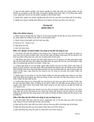 2. Sau khi bán doanh nghiệp, chủ doanh nghiệp tư nhân vẫn phải chịu trách nhiệm về các
khoản nợ và nghĩa vụ tài sản khác mà doanh nghiệp chưa thực hiện, trừ trường hợp người
mua, người bán và chủ nợ của doanh nghiệp có thoả thuận khác.
3. Người bán, người mua doanh nghiệp phải tuân thủ các quy định của pháp luật về lao động.
4. Người mua doanh nghiệp phải đăng ký kinh doanh lại theo quy định của Luật này.


                                        Chương VII
                                     NHÓM CÔNG TY


Điều 146. Nhóm công ty
1. Nhóm công ty là tập hợp các công ty có mối quan hệ gắn bó lâu dài với nhau về lợi ích kinh
tế, công nghệ, thị trường và các dịch vụ kinh doanh khác.
2. Nhóm công ty bao gồm các hình thức sau đây:
a) Công ty mẹ - công ty con;
b) Tập đoàn kinh tế;
c) Các hình thức khác.
Điều 147. Quyền và trách nhiệm của công ty mẹ đối với công ty con
1. Tuỳ thuộc vào loại hình pháp lý của công ty con, công ty mẹ thực hiện quyền và nghĩa vụ
của mình với tư cách là thành viên, chủ sở hữu hoặc cổ đông trong quan hệ với công ty con
theo quy định tương ứng của Luật này và pháp luật có liên quan.
2. Hợp đồng, giao dịch và quan hệ khác giữa công ty mẹ và công ty con đều phải được thiết
lập và thực hiện độc lập, bình đẳng theo điều kiện áp dụng đối với các chủ thể pháp lý độc
lập, trừ trường hợp quy định tại khoản 1 Điều này.
3. Trường hợp công ty mẹ can thiệp ngoài thẩm quyền của chủ sở hữu, thành viên hoặc cổ
đông và buộc công ty con phải thực hiện hoạt động kinh doanh trái với thông lệ kinh doanh
bình thường hoặc thực hiện hoạt động không sinh lợi mà không đền bù hợp lý trong năm tài
chính có liên quan, gây thiệt hại cho công ty con thì công ty mẹ phải chịu trách nhiệm về
thiệt hại đó.
4. Người quản lý của công ty mẹ chịu trách nhiệm về việc can thiệp buộc công ty con thực
hiện hoạt động kinh doanh quy định tại khoản 3 Điều này phải liên đới cùng công ty mẹ chịu
trách nhiệm về các thiệt hại đó.
5. Trường hợp công ty mẹ không đền bù cho công ty con theo quy định tại khoản 3 Điều này
thì chủ nợ hoặc thành viên, cổ đông có sở hữu ít nhất 1% vốn điều lệ của công ty con có
quyền nhân danh chính mình hoặc nhân danh công ty con đòi công ty mẹ đền bù thiệt hại
cho công ty con.
6. Trường hợp hoạt động kinh doanh như quy định tại khoản 3 Điều này do công ty con thực
hiện đem lại lợi ích cho công ty con khác của cùng một công ty mẹ thì công ty con được
hưởng lợi đó phải liên đới cùng công ty mẹ hoàn trả khoản lợi được hưởng đó cho công ty con
bị thiệt hại.
Điều 148. Báo cáo tài chính của công ty mẹ và công ty con
1. Vào thời điểm kết thúc năm tài chính, ngoài báo cáo và tài liệu theo quy định của pháp
luật, công ty mẹ còn phải lập các báo cáo sau đây:
a) Báo cáo tài chính hợp nhất của nhóm công ty theo quy định của pháp luật về kế toán;
b) Báo cáo tổng hợp kết quả kinh doanh hàng năm của nhóm công ty;
c) Báo cáo tổng hợp công tác quản lý, điều hành của nhóm công ty.

                                                                                    63/72
 