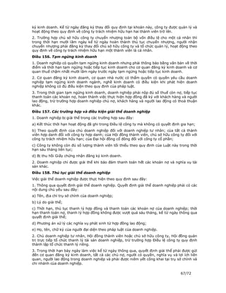 ký kinh doanh. Kể từ ngày đăng ký thay đổi quy định tại khoản này, công ty được quản lý và
hoạt động theo quy định về công ty trách nhiệm hữu hạn hai thành viên trở lên.
2. Trường hợp chủ sở hữu công ty chuyển nhượng toàn bộ vốn điều lệ cho một cá nhân thì
trong thời hạn mười lăm ngày kể từ ngày hoàn thành thủ tục chuyển nhượng, người nhận
chuyển nhượng phải đăng ký thay đổi chủ sở hữu công ty và tổ chức quản lý, hoạt động theo
quy định về công ty trách nhiệm hữu hạn một thành viên là cá nhân.
Điều 156. Tạm ngừng kinh doanh
1. Doanh nghiệp có quyền tạm ngừng kinh doanh nhưng phải thông báo bằng văn bản về thời
điểm và thời hạn tạm ngừng hoặc tiếp tục kinh doanh cho cơ quan đăng ký kinh doanh và cơ
quan thuế chậm nhất mười lăm ngày trước ngày tạm ngừng hoặc tiếp tục kinh doanh.
2. Cơ quan đăng ký kinh doanh, cơ quan nhà nước có thẩm quyền có quyền yêu cầu doanh
nghiệp tạm ngừng kinh doanh ngành, nghề kinh doanh có điều kiện khi phát hiện doanh
nghiệp không có đủ điều kiện theo quy định của pháp luật.
3. Trong thời gian tạm ngừng kinh doanh, doanh nghiệp phải nộp đủ số thuế còn nợ, tiếp tục
thanh toán các khoản nợ, hoàn thành việc thực hiện hợp đồng đã ký với khách hàng và người
lao động, trừ trường hợp doanh nghiệp chủ nợ, khách hàng và người lao động có thoả thuận
khác.
Điều 157. Các trường hợp và điều kiện giải thể doanh nghiệp
1. Doanh nghiệp bị giải thể trong các trường hợp sau đây:
a) Kết thúc thời hạn hoạt động đã ghi trong Điều lệ công ty mà không có quyết định gia hạn;
b) Theo quyết định của chủ doanh nghiệp đối với doanh nghiệp tư nhân; của tất cả thành
viên hợp danh đối với công ty hợp danh; của Hội đồng thành viên, chủ sở hữu công ty đối với
công ty trách nhiệm hữu hạn; của Đại hội đồng cổ đông đối với công ty cổ phần;
c) Công ty không còn đủ số lượng thành viên tối thiểu theo quy định của Luật này trong thời
hạn sáu tháng liên tục;
d) Bị thu hồi Giấy chứng nhận đăng ký kinh doanh.
2. Doanh nghiệp chỉ được giải thể khi bảo đảm thanh toán hết các khoản nợ và nghĩa vụ tài
sản khác.
Điều 158. Thủ tục giải thể doanh nghiệp
Việc giải thể doanh nghiệp được thực hiện theo quy định sau đây:
1. Thông qua quyết định giải thể doanh nghiệp. Quyết định giải thể doanh nghiệp phải có các
nội dung chủ yếu sau đây:
a) Tên, địa chỉ trụ sở chính của doanh nghiệp;
b) Lý do giải thể;
c) Thời hạn, thủ tục thanh lý hợp đồng và thanh toán các khoản nợ của doanh nghiệp; thời
hạn thanh toán nợ, thanh lý hợp đồng không được vượt quá sáu tháng, kể từ ngày thông qua
quyết định giải thể;
d) Phương án xử lý các nghĩa vụ phát sinh từ hợp đồng lao động;
e) Họ, tên, chữ ký của người đại diện theo pháp luật của doanh nghiệp.
2. Chủ doanh nghiệp tư nhân, Hội đồng thành viên hoặc chủ sở hữu công ty, Hội đồng quản
trị trực tiếp tổ chức thanh lý tài sản doanh nghiệp, trừ trường hợp Điều lệ công ty quy định
thành lập tổ chức thanh lý riêng.
3. Trong thời hạn bảy ngày làm việc kể từ ngày thông qua, quyết định giải thể phải được gửi
đến cơ quan đăng ký kinh doanh, tất cả các chủ nợ, người có quyền, nghĩa vụ và lợi ích liên
quan, người lao động trong doanh nghiệp và phải được niêm yết công khai tại trụ sở chính và
chi nhánh của doanh nghiệp.

                                                                                  67/72
 