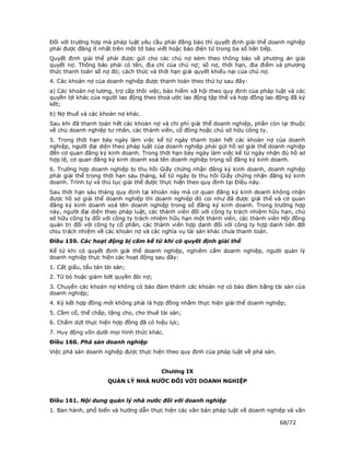 Đối với trường hợp mà pháp luật yêu cầu phải đăng báo thì quyết định giải thể doanh nghiệp
phải được đăng ít nhất trên một tờ báo viết hoặc báo điện tử trong ba số liên tiếp.
Quyết định giải thể phải được gửi cho các chủ nợ kèm theo thông báo về phương án giải
quyết nợ. Thông báo phải có tên, địa chỉ của chủ nợ; số nợ, thời hạn, địa điểm và phương
thức thanh toán số nợ đó; cách thức và thời hạn giải quyết khiếu nại của chủ nợ.
4. Các khoản nợ của doanh nghiệp được thanh toán theo thứ tự sau đây:
a) Các khoản nợ lương, trợ cấp thôi việc, bảo hiểm xã hội theo quy định của pháp luật và các
quyền lợi khác của người lao động theo thoả ước lao động tập thể và hợp đồng lao động đã ký
kết;
b) Nợ thuế và các khoản nợ khác.
Sau khi đã thanh toán hết các khoản nợ và chi phí giải thể doanh nghiệp, phần còn lại thuộc
về chủ doanh nghiệp tư nhân, các thành viên, cổ đông hoặc chủ sở hữu công ty.
5. Trong thời hạn bảy ngày làm việc kể từ ngày thanh toán hết các khoản nợ của doanh
nghiệp, người đại diện theo pháp luật của doanh nghiệp phải gửi hồ sơ giải thể doanh nghiệp
đến cơ quan đăng ký kinh doanh. Trong thời hạn bảy ngày làm việc kể từ ngày nhận đủ hồ sơ
hợp lệ, cơ quan đăng ký kinh doanh xoá tên doanh nghiệp trong sổ đăng ký kinh doanh.
6. Trường hợp doanh nghiệp bị thu hồi Giấy chứng nhận đăng ký kinh doanh, doanh nghiệp
phải giải thể trong thời hạn sáu tháng, kể từ ngày bị thu hồi Giấy chứng nhận đăng ký kinh
doanh. Trình tự và thủ tục giải thể được thực hiện theo quy định tại Điều này.
Sau thời hạn sáu tháng quy định tại khoản này mà cơ quan đăng ký kinh doanh không nhận
được hồ sơ giải thể doanh nghiệp thì doanh nghiệp đó coi như đã được giải thể và cơ quan
đăng ký kinh doanh xoá tên doanh nghiệp trong sổ đăng ký kinh doanh. Trong trường hợp
này, người đại diện theo pháp luật, các thành viên đối với công ty trách nhiệm hữu hạn, chủ
sở hữu công ty đối với công ty trách nhiệm hữu hạn một thành viên, các thành viên Hội đồng
quản trị đối với công ty cổ phần, các thành viên hợp danh đối với công ty hợp danh liên đới
chịu trách nhiệm về các khoản nợ và các nghĩa vụ tài sản khác chưa thanh toán.
Điều 159. Các hoạt động bị cấm kể từ khi có quyết định giải thể
Kể từ khi có quyết định giải thể doanh nghiệp, nghiêm cấm doanh nghiệp, người quản lý
doanh nghiệp thực hiện các hoạt động sau đây:
1. Cất giấu, tẩu tán tài sản;
2. Từ bỏ hoặc giảm bớt quyền đòi nợ;
3. Chuyển các khoản nợ không có bảo đảm thành các khoản nợ có bảo đảm bằng tài sản của
doanh nghiệp;
4. Ký kết hợp đồng mới không phải là hợp đồng nhằm thực hiện giải thể doanh nghiệp;
5. Cầm cố, thế chấp, tặng cho, cho thuê tài sản;
6. Chấm dứt thực hiện hợp đồng đã có hiệu lực;
7. Huy động vốn dưới mọi hình thức khác.
Điều 160. Phá sản doanh nghiệp
Việc phá sản doanh nghiệp được thực hiện theo quy định của pháp luật về phá sản.


                                        Chương IX
                      QUẢN LÝ NHÀ NƯỚC ĐỐI VỚI DOANH NGHIỆP


Điều 161. Nội dung quản lý nhà nước đối với doanh nghiệp
1. Ban hành, phổ biến và hướng dẫn thực hiện các văn bản pháp luật về doanh nghiệp và văn

                                                                                   68/72
 