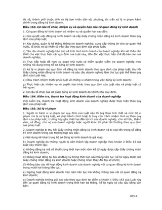 thị xã, thành phố thuộc tỉnh và Uỷ ban nhân dân xã, phường, thị trấn xử lý vi phạm hành
chính trong đăng ký kinh doanh.
Điều 163. Cơ cấu tổ chức, nhiệm vụ và quyền hạn của cơ quan đăng ký kinh doanh
1. Cơ quan đăng ký kinh doanh có nhiệm vụ và quyền hạn sau đây:
a) Giải quyết việc đăng ký kinh doanh và cấp Giấy chứng nhận đăng ký kinh doanh theo quy
định của pháp luật;
b) Xây dựng, quản lý hệ thống thông tin doanh nghiệp; cung cấp thông tin cho cơ quan nhà
nước, tổ chức và cá nhân có yêu cầu theo quy định của pháp luật;
c) Yêu cầu doanh nghiệp báo cáo về tình hình kinh doanh của doanh nghiệp khi xét thấy cần
thiết cho việc thực hiện các quy định của Luật này; đôn đốc việc thực hiện chế độ báo cáo của
doanh nghiệp;
d) Trực tiếp hoặc đề nghị cơ quan nhà nước có thẩm quyền kiểm tra doanh nghiệp theo
những nội dung trong hồ sơ đăng ký kinh doanh;
đ) Xử lý vi phạm các quy định về đăng ký kinh doanh theo quy định của pháp luật; thu hồi
Giấy chứng nhận đăng ký kinh doanh và yêu cầu doanh nghiệp làm thủ tục giải thể theo quy
định của Luật này;
e) Chịu trách nhiệm trước pháp luật về những vi phạm trong việc đăng ký kinh doanh;
g) Thực hiện các nhiệm vụ và quyền hạn khác theo quy định của Luật này và pháp luật có
liên quan.
2. Cơ cấu tổ chức của cơ quan đăng ký kinh doanh do Chính phủ quy định.
Điều 164. Kiểm tra, thanh tra hoạt động kinh doanh của doanh nghiệp
Việc kiểm tra, thanh tra hoạt động kinh doanh của doanh nghiệp được thực hiện theo quy
định của pháp luật.
Điều 165. Xử lý vi phạm
1. Người có hành vi vi phạm các quy định của Luật này thì tuỳ theo tính chất và mức độ vi
phạm mà bị xử lý kỷ luật, xử phạt hành chính hoặc bị truy cứu trách nhiệm hình sự theo quy
định của pháp luật; trường hợp gây thiệt hại đến lợi ích của doanh nghiệp, chủ sở hữu, thành
viên, cổ đông, chủ nợ của doanh nghiệp hoặc người khác thì phải bồi thường theo quy định
của pháp luật.
2. Doanh nghiệp bị thu hồi Giấy chứng nhận đăng ký kinh doanh và bị xoá tên trong sổ đăng
ký kinh doanh trong các trường hợp sau đây:
a) Nội dung kê khai trong hồ sơ đăng ký kinh doanh là giả mạo;
b) Doanh nghiệp do những người bị cấm thành lập doanh nghiệp theo khoản 2 Điều 13 của
Luật này thành lập;
c) Không đăng ký mã số thuế trong thời hạn một năm kể từ ngày được cấp Giấy chứng nhận
đăng ký kinh doanh;
d) Không hoạt động tại trụ sở đăng ký trong thời hạn sáu tháng liên tục, kể từ ngày được cấp
Giấy chứng nhận đăng ký kinh doanh hoặc chứng nhận thay đổi trụ sở chính;
đ) Không báo cáo về hoạt động kinh doanh của doanh nghiệp với cơ quan đăng ký kinh doanh
trong mười hai tháng liên tục;
e) Ngừng hoạt động kinh doanh một năm liên tục mà không thông báo với cơ quan đăng ký
kinh doanh;
g) Doanh nghiệp không gửi báo cáo theo quy định tại điểm c khoản 1 Điều 163 của Luật này
đến cơ quan đăng ký kinh doanh trong thời hạn ba tháng, kể từ ngày có yêu cầu bằng văn
bản;



                                                                                   70/72
 