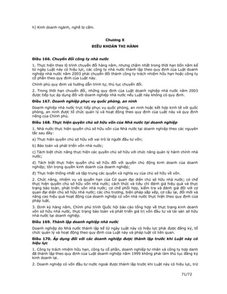h) Kinh doanh ngành, nghề bị cấm.


                                          Chương X
                                 ĐIỀU KHOẢN THI HÀNH


Điều 166. Chuyển đổi công ty nhà nước
1. Thực hiện theo lộ trình chuyển đổi hàng năm, nhưng chậm nhất trong thời hạn bốn năm kể
từ ngày Luật này có hiệu lực, các công ty nhà nước thành lập theo quy định của Luật doanh
nghiệp nhà nước năm 2003 phải chuyển đổi thành công ty trách nhiệm hữu hạn hoặc công ty
cổ phần theo quy định của Luật này.
Chính phủ quy định và hướng dẫn trình tự, thủ tục chuyển đổi.
2. Trong thời hạn chuyển đổi, những quy định của Luật doanh nghiệp nhà nước năm 2003
được tiếp tục áp dụng đối với doanh nghiệp nhà nước nếu Luật này không có quy định.
Điều 167. Doanh nghiệp phục vụ quốc phòng, an ninh
Doanh nghiệp nhà nước trực tiếp phục vụ quốc phòng, an ninh hoặc kết hợp kinh tế với quốc
phòng, an ninh được tổ chức quản lý và hoạt động theo quy định của Luật này và quy định
riêng của Chính phủ.
Điều 168. Thực hiện quyền chủ sở hữu vốn của Nhà nước tại doanh nghiệp
1. Nhà nước thực hiện quyền chủ sở hữu vốn của Nhà nước tại doanh nghiệp theo các nguyên
tắc sau đây:
a) Thực hiện quyền chủ sở hữu với vai trò là người đầu tư vốn;
b) Bảo toàn và phát triển vốn nhà nước;
c) Tách biệt chức năng thực hiện các quyền chủ sở hữu với chức năng quản lý hành chính nhà
nước;
d) Tách biệt thực hiện quyền chủ sở hữu đối với quyền chủ động kinh doanh của doanh
nghiệp; tôn trọng quyền kinh doanh của doanh nghiệp;
đ) Thực hiện thống nhất và tập trung các quyền và nghĩa vụ của chủ sở hữu về vốn.
2. Chức năng, nhiệm vụ và quyền hạn của Cơ quan đại diện chủ sở hữu nhà nước; cơ chế
thực hiện quyền chủ sở hữu vốn nhà nước; cách thức và tiêu chí đánh giá hiệu quả và thực
trạng bảo toàn, phát triển vốn nhà nước; cơ chế phối hợp, kiểm tra và đánh giá đối với cơ
quan đại diện chủ sở hữu nhà nước; các chủ trương, biện pháp sắp xếp, cơ cấu lại, đổi mới và
nâng cao hiệu quả hoạt động của doanh nghiệp có vốn nhà nước thực hiện theo quy định của
pháp luật.
3. Định kỳ hàng năm, Chính phủ trình Quốc hội báo cáo tổng hợp về thực trạng kinh doanh
vốn sở hữu nhà nước, thực trạng bảo toàn và phát triển giá trị vốn đầu tư và tài sản sở hữu
nhà nước tại doanh nghiệp.
Điều 169. Thành lập doanh nghiệp nhà nước
Doanh nghiệp do Nhà nước thành lập kể từ ngày Luật này có hiệu lực phải được đăng ký, tổ
chức quản lý và hoạt động theo quy định của Luật này và pháp luật có liên quan.
Điều 170. Áp dụng đối với các doanh nghiệp được thành lập trước khi Luật này có
hiệu lực
1. Công ty trách nhiệm hữu hạn, công ty cổ phần, doanh nghiệp tư nhân và công ty hợp danh
đã thành lập theo quy định của Luật doanh nghiệp năm 1999 không phải làm thủ tục đăng ký
kinh doanh lại.
2. Doanh nghiệp có vốn đầu tư nước ngoài được thành lập trước khi Luật này có hiệu lực, trừ

                                                                                    71/72
 