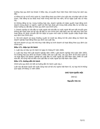 trường hợp quy định tại khoản 3 Điều này, có quyền thực hiện theo một trong hai cách sau
đây:
a) Đăng ký lại và tổ chức quản lý, hoạt động theo quy định của Luật này và pháp luật có liên
quan; việc đăng ký lại được thực hiện trong thời hạn hai năm, kể từ ngày Luật này có hiệu
lực;
b) Không đăng ký lại; trong trường hợp này, doanh nghiệp chỉ được quyền hoạt động kinh
doanh trong phạm vi ngành, nghề và thời hạn được ghi trong Giấy phép đầu tư và tiếp tục
được hưởng ưu đãi đầu tư theo quy định của Chính phủ.
3. Doanh nghiệp có vốn đầu tư nước ngoài mà nhà đầu tư nước ngoài đã cam kết chuyển giao
không bồi hoàn toàn bộ tài sản đã đầu tư cho Chính phủ Việt Nam sau khi kết thúc thời hạn
hoạt động chỉ được chuyển đổi khi được cơ quan nhà nước có thẩm quyền chấp thuận theo
quy định của Chính phủ.
4. Hộ kinh doanh sử dụng thường xuyên từ mười lao động trở lên phải đăng ký thành lập
doanh nghiệp hoạt động theo quy định của Luật này.
Hộ kinh doanh có quy mô nhỏ thực hiện đăng ký kinh doanh và hoạt động theo quy định của
Chính phủ.
Điều 171. Hiệu lực thi hành
1. Luật này có hiệu lực thi hành từ ngày 01 tháng 07 năm 2006.
2. Luật này thay thế Luật doanh nghiệp năm 1999; Luật doanh nghiệp nhà nước năm 2003,
trừ trường hợp quy định tại khoản 2 Điều 166 của Luật này; các quy định về tổ chức quản lý
và hoạt động của doanh nghiệp tại Luật đầu tư nước ngoài tại Việt Nam năm 1996 và Luật
sửa đổi, bổ sung một số điều của Luật đầu tư nước ngoài tại Việt Nam năm 2000.
Điều 172. Hướng dẫn thi hành
Chính phủ quy định chi tiết và hướng dẫn thi hành Luật này./.
Luật này đã được Quốc hội nước Cộng hoà xã hội chủ nghĩa Việt Nam XI, kỳ họp thứ 8 thông
qua ngày 29 tháng 11 năm 2005.

                                                                 CHỦ TỊCH QUỐC HỘI

                                                                       (Đã ký)

                                                                   Nguyễn Văn An




                                                                                  72/72
 
