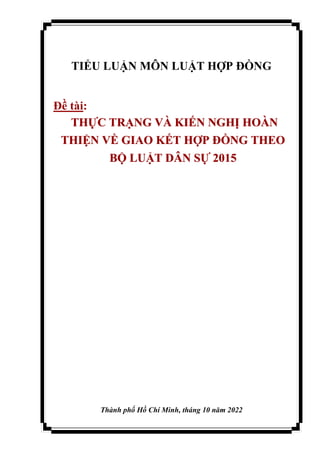 TIỂU LUẬN MÔN LUẬT HỢP ĐỒNG
Đề tài:
THỰC TRẠNG VÀ KIẾN NGHỊ HOÀN
THIỆN VỀ GIAO KẾT HỢP ĐỒNG THEO
BỘ LUẬT DÂN SỰ 2015
Thành phố Hồ Chí Minh, tháng 10 năm 2022
 