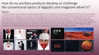 How do my ancillary products develop or challenge
the conventional layout of digipak’s and magazine advert’s?
Digipak:
I conducted research and analysed two already existent digipak’s for the rock band’s, My Chemical Romance and Muse to help me understand
conventions found in digipak’s in the rock genre. When analysing ‘Life on the Murder Scene’ (LOTMS) by My Chemical Romance I discovered
that images were an extremely important feature on the digipak, and that many images of the characters, ‘The Demolition lovers’ were
included, characters which had been inspired by the song ‘Demolition Lovers’ taken from the bands previous album. When analysing ‘Black
Holes and Revelations’ (BHAR) by Muse, I found that less images of actual people/character were included, but there were some images which
matched the apocalyptic and spacey theme of the album, such as the planet on the third inside panel. The rest of the digipak was quite
simplistic, but an image of the band was included as well, yet there was no image of the band included in LOTMS.
 