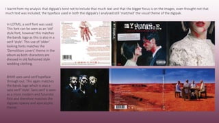 In LOTMS, a serif font was used.
This font can be seen as an ‘old’
style font, however this matches
the bands logo as this is also in a
serif ‘style’. This use of ‘older’
looking fonts matches the
‘Demolition Lovers’ theme in the
album as both characters are
dressed in old fashioned style
wedding clothing.
BHAR uses sand serif typeface
through out. This again matches
the bands logo which is also a
sans serif ‘style’. Sans serif is seen
as a more modern and futuristic
font and therefore matches the
digipaks spacey and apocalyptic
theme.
I learnt from my analysis that digipak’s tend not to include that much text and that the bigger focus is on the images, even thought not that
much text was included, the typeface used in both the digipak’s I analysed still ‘matched’ the visual theme of the digipak.
 
