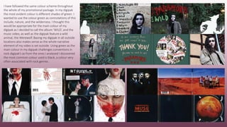 I have followed the same colour scheme throughout
the whole of my promotional package. In my digipak
the most evident colour is different shades of green. I
wanted to use the colour green as connotations of this
include, nature, and the wilderness. I thought this
would be appropriate for the main colour of my
digipak as I decided to call the album ‘WILD’, and the
music video, as well as the digipak feature a wild
animal, the Werewolf. Basing my digipak in all outside
locations also makes sense as the whole narrative
element of my video is set outside. Using green as the
main colour in my digipak challenges conventions in
rock digipak’s as from the ones I analysed I discovered
the most common colour used is black, a colour very
often associated with rock genres.
 