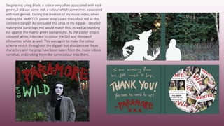 Despite not using black, a colour very often associated with rock
genres, I did use some red, a colour which sometimes associated
with rock genres. During the creation of my music video, when
making the ‘WANTED’ poster prop I used the colour red as this
connotes danger. As I included this prop in my digipak I decided
making the band logo red would match this, as well as standing
out against the mainly green background. As the poster prop is
coloured white, I decided to colour the Girl and Werewolf
silhouettes white as well. This was again to make the colour
scheme match throughout the digipak but also because these
characters and the prop have been taken from the music videos
narrative, and making them the same colour links them.
 