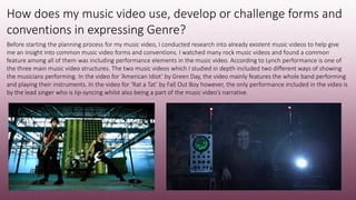 How does my music video use, develop or challenge forms and
conventions in expressing Genre?
Before starting the planning process for my music video, I conducted research into already existent music videos to help give
me an insight into common music video forms and conventions. I watched many rock music videos and found a common
feature among all of them was including performance elements in the music video. According to Lynch performance is one of
the three main music video structures. The two music videos which I studied in depth included two different ways of showing
the musicians performing. In the video for ‘American Idiot’ by Green Day, the video mainly features the whole band performing
and playing their instruments. In the video for ‘Rat a Tat’ by Fall Out Boy however, the only performance included in the video is
by the lead singer who is lip-syncing whilst also being a part of the music video’s narrative.
 
