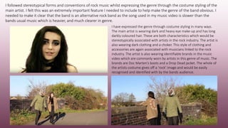 I followed stereotypical forms and conventions of rock music whilst expressing the genre through the costume styling of the
main artist. I felt this was an extremely important feature I needed to include to help make the genre of the band obvious. I
needed to make it clear that the band is an alternative rock band as the song used in my music video is slower than the
bands usual music which is heavier, and much clearer in genre.
I have expressed the genre through costume styling in many ways.
The main artist is wearing dark and heavy eye make-up and has long
darkly coloured hair. These are both characteristics which would be
stereotypically associated with artists in the rock industry. The artist is
also wearing dark clothing and a choker. This style of clothing and
accessories are again associated with musicians linked to the rock
industry. The artist is also wearing identifiable brands in the music
video which are commonly worn by artists in this genre of music. The
brands are Doc Marten’s boots and a Drop Dead jacket. The whole of
the artists costume gives off a ‘rock’ image and would be easily
recognised and identified with by the bands audience.
 
