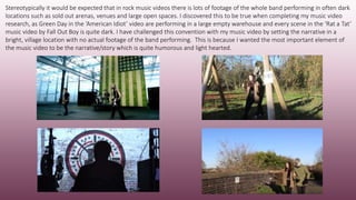 Stereotypically it would be expected that in rock music videos there is lots of footage of the whole band performing in often dark
locations such as sold out arenas, venues and large open spaces. I discovered this to be true when completing my music video
research, as Green Day in the ‘American Idiot’ video are performing in a large empty warehouse and every scene in the ‘Rat a Tat’
music video by Fall Out Boy is quite dark. I have challenged this convention with my music video by setting the narrative in a
bright, village location with no actual footage of the band performing. This is because I wanted the most important element of
the music video to be the narrative/story which is quite humorous and light hearted.
 