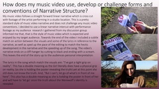 How does my music video use, develop or challenge forms and
conventions of Narrative Structure?
My music video follows a straight forward linear narrative which is cross cut
with footage of the artist performing in a studio location. This is a pretty
standard style of music video narrative and does not challenge any music video
conventions. I decided to use a linear narrative intercut with performance
footage as my audience research I gathered from my discussion group
informed me that, that is the style of music video which is expected and
enjoyed by my target audience. Towards the end of the video I included a subtle
match on action between the visuals and some of the lyrics in reference to the
narrative, as well as sped up the pace of the editing to match the hectic
development in the narrative and the speeding up of the song. The video’s
narrative ends on a cliff-hanger by cutting to black and ending with a scream.
This leaves the end of the story up to the audiences personal interpretation.
The lyrics in the song which match the visuals are: “I’ve got a tight grip on
reality”. This has a double meaning as the Girl literally does have a physical grip
on reality, (as she is holding the poster revealing the truth) yet at this point she
still does not know the truth. And, “But I can’t, let go of what’s in front of me
here”. This also has a double meaning as she is holding the poster in front of her
and will have to ‘let go’ once the truth about the Werewolf’s identity is
revealed.
 