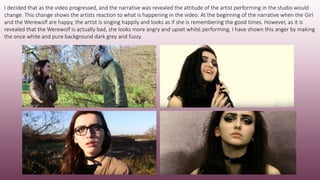 I decided that as the video progressed, and the narrative was revealed the attitude of the artist performing in the studio would
change. This change shows the artists reaction to what is happening in the video. At the beginning of the narrative when the Girl
and the Werewolf are happy, the artist is singing happily and looks as if she is remembering the good times. However, as it is
revealed that the Werewolf is actually bad, she looks more angry and upset whilst performing. I have shown this anger by making
the once white and pure background dark grey and fuzzy.
 