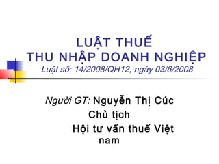 LUẬT THUẾ
THU NHẬP DOANH NGHIỆP
 Luật số: 14/2008/QH12, ngày 03/6/2008


  Người GT: Nguyễn Thị Cúc
           Chủ tịch
        Hội tư vấn thuế Việt
             nam
 