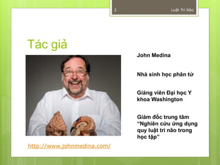 2                 Luật Trí Não




Tác giả
                                 John Medina


                                 Nhà sinh học phân tử


                                 Giảng viên Đại học Y
                                 khoa Washington


                                 Giám đốc trung tâm
                                 “Nghiên cứu ứng dụng
                                 quy luật trí não trong
                                 học tập”
http://www.johnmedina.com/
 