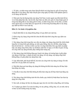 1. Tổ chức, cá nhân trong nước được khuyến khích mở rộng hợp tác quốc tế trong hoạt
động đầu tư xây dựng, thực hiện chuyển giao công nghệ, kỹ thuật, kinh nghiệm quản lý
và sử dụng vật liệu mới.
2. Nhà nước bảo hộ thương hiệu xây dựng Việt Nam ở nước ngoài; tạo điều kiện hỗ trợ
và có biện pháp thúc đẩy việc ký kết, thực hiện các điều ước quốc tế, thỏa thuận quốc tế
trong hoạt động đầu tư xây dựng giữa tổ chức, cá nhân trong nước với tổ chức, cá nhân
nước ngoài trên cơ sở bảo đảm các nguyên tắc cơ bản trong hoạt động đầu tư xây dựng
quy định tại Điều 4 của Luật này.
Điều 12. Các hành vi bị nghiêm cấm
1. Quyết định đầu tư xây dựng không đúng với quy định của Luật này.
2. Khởi công xây dựng công trình khi chưa đủ điều kiện khởi công theo quy định của
Luật này.
3. Xây dựng công trình trong khu vực cấm xây dựng; xây dựng công trình lấn chiếm hành
lang bảo vệ công trình quốc phòng, an ninh, giao thông, thủy lợi, đê điều, năng lượng,
khu di tích lịch sử - văn hóa và khu vực bảo vệ công trình khác theo quy định của pháp
luật; xây dựng công trình ở khu vực đã được cảnh báo về nguy cơ lở đất, lũ quét, lũ ống,
trừ công trình xây dựng để khắc phục những hiện tượng này.
4. Xây dựng công trình không đúng quy hoạch xây dựng, trừ trường hợp có giấy phép
xây dựng có thời hạn; vi phạm chỉ giới xây dựng, cốt xây dựng; xây dựng công trình
không đúng với giấy phép xây dựng được cấp.
5. Lập, thẩm định, phê duyệt thiết kế, dự toán của công trình xây dựng sử dụng vốn nhà
nước trái với quy định của Luật này.
6. Nhà thầu tham gia hoạt động xây dựng khi không đủ điều kiện năng lực để thực hiện
hoạt động xây dựng.
7. Chủ đầu tư lựa chọn nhà thầu không đủ điều kiện năng lực để thực hiện hoạt động xây
dựng.
8. Xây dựng công trình không tuân thủ tiêu chuẩn, quy chuẩn kỹ thuật được lựa chọn áp
dụng cho công trình.
9. Sản xuất, sử dụng vật liệu xây dựng gây nguy hại cho sức khỏe cộng đồng, môi trường.
10. Vi phạm quy định về an toàn lao động, tài sản, phòng, chống cháy, nổ, an ninh, trật tự
và bảo vệ môi trường trong xây dựng.
 