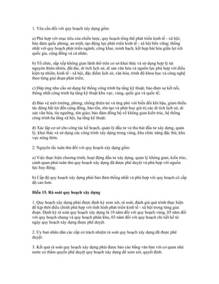 1. Yêu cầu đối với quy hoạch xây dựng gồm:
a) Phù hợp với mục tiêu của chiến lược, quy hoạch tổng thể phát triển kinh tế - xã hội;
bảo đảm quốc phòng, an ninh, tạo động lực phát triển kinh tế - xã hội bền vững; thống
nhất với quy hoạch phát triển ngành; công khai, minh bạch, kết hợp hài hòa giữa lợi ích
quốc gia, cộng đồng và cá nhân;
b) Tổ chức, sắp xếp không gian lãnh thổ trên cơ sở khai thác và sử dụng hợp lý tài
nguyên thiên nhiên, đất đai, di tích lịch sử, di sản văn hóa và nguồn lực phù hợp với điều
kiện tự nhiên, kinh tế - xã hội, đặc điểm lịch sử, văn hóa, trình độ khoa học và công nghệ
theo từng giai đoạn phát triển;
c) Đáp ứng nhu cầu sử dụng hệ thống công trình hạ tầng kỹ thuật; bảo đảm sự kết nối,
thống nhất công trình hạ tầng kỹ thuật khu vực, vùng, quốc gia và quốc tế;
d) Bảo vệ môi trường, phòng, chống thiên tai và ứng phó với biến đổi khí hậu, giảm thiểu
tác động bất lợi đến cộng đồng, bảo tồn, tôn tạo và phát huy giá trị các di tích lịch sử, di
sản văn hóa, tín ngưỡng, tôn giáo; bảo đảm đồng bộ về không gian kiến trúc, hệ thống
công trình hạ tầng xã hội, hạ tầng kỹ thuật;
đ) Xác lập cơ sở cho công tác kế hoạch, quản lý đầu tư và thu hút đầu tư xây dựng, quản
lý, khai thác và sử dụng các công trình xây dựng trong vùng, khu chức năng đặc thù, khu
vực nông thôn.
2. Nguyên tắc tuân thủ đối với quy hoạch xây dựng gồm:
a) Việc thực hiện chương trình, hoạt động đầu tư xây dựng, quản lý không gian, kiến trúc,
cảnh quan phải tuân thủ quy hoạch xây dựng đã được phê duyệt và phù hợp với nguồn
lực huy động;
b) Cấp độ quy hoạch xây dựng phải bảo đảm thống nhất và phù hợp với quy hoạch có cấp
độ cao hơn.
Điều 15. Rà soát quy hoạch xây dựng
1. Quy hoạch xây dựng phải được định kỳ xem xét, rà soát, đánh giá quá trình thực hiện
để kịp thời điều chỉnh phù hợp với tình hình phát triển kinh tế - xã hội trong từng giai
đoạn. Định kỳ rà soát quy hoạch xây dựng là 10 năm đối với quy hoạch vùng, 05 năm đối
với quy hoạch chung và quy hoạch phân khu, 03 năm đối với quy hoạch chi tiết kể từ
ngày quy hoạch xây dựng được phê duyệt.
2. Ủy ban nhân dân các cấp có trách nhiệm rà soát quy hoạch xây dựng đã được phê
duyệt.
3. Kết quả rà soát quy hoạch xây dựng phải được báo cáo bằng văn bản với cơ quan nhà
nước có thẩm quyền phê duyệt quy hoạch xây dựng để xem xét, quyết định.
 