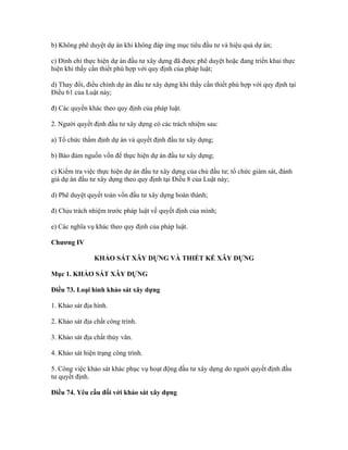 b) Không phê duyệt dự án khi không đáp ứng mục tiêu đầu tư và hiệu quả dự án;
c) Đình chỉ thực hiện dự án đầu tư xây dựng đã được phê duyệt hoặc đang triển khai thực
hiện khi thấy cần thiết phù hợp với quy định của pháp luật;
d) Thay đổi, điều chỉnh dự án đầu tư xây dựng khi thấy cần thiết phù hợp với quy định tại
Điều 61 của Luật này;
đ) Các quyền khác theo quy định của pháp luật.
2. Người quyết định đầu tư xây dựng có các trách nhiệm sau:
a) Tổ chức thẩm định dự án và quyết định đầu tư xây dựng;
b) Bảo đảm nguồn vốn để thực hiện dự án đầu tư xây dựng;
c) Kiểm tra việc thực hiện dự án đầu tư xây dựng của chủ đầu tư; tổ chức giám sát, đánh
giá dự án đầu tư xây dựng theo quy định tại Điều 8 của Luật này;
d) Phê duyệt quyết toán vốn đầu tư xây dựng hoàn thành;
đ) Chịu trách nhiệm trước pháp luật về quyết định của mình;
e) Các nghĩa vụ khác theo quy định của pháp luật.
Chương IV
KHẢO SÁT XÂY DỰNG VÀ THIẾT KẾ XÂY DỰNG
Mục 1. KHẢO SÁT XÂY DỰNG
Điều 73. Loại hình khảo sát xây dựng
1. Khảo sát địa hình.
2. Khảo sát địa chất công trình.
3. Khảo sát địa chất thủy văn.
4. Khảo sát hiện trạng công trình.
5. Công việc khảo sát khác phục vụ hoạt động đầu tư xây dựng do người quyết định đầu
tư quyết định.
Điều 74. Yêu cầu đối với khảo sát xây dựng
 
