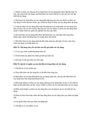 1. Nhiệm vụ khảo sát, phương án kỹ thuật khảo sát xây dựng phải được lập phù hợp với
loại, cấp công trình xây dựng, loại hình khảo sát, bước thiết kế và yêu cầu của việc lập
thiết kế xây dựng.
2. Phương án kỹ thuật khảo sát xây dựng phải đáp ứng yêu cầu của nhiệm vụ khảo sát
xây dựng và tuân thủ tiêu chuẩn, quy chuẩn kỹ thuật về khảo sát xây dựng được áp dụng.
3. Công tác khảo sát xây dựng phải tuân thủ phương án kỹ thuật khảo sát xây dựng, bảo
đảm an toàn, bảo vệ môi trường, đáp ứng yêu cầu của nhiệm vụ khảo sát xây dựng được
duyệt và được kiểm tra, giám sát, nghiệm thu theo quy định.
4. Kết quả khảo sát xây dựng phải được lập thành báo cáo, bảo đảm tính trung thực,
khách quan, phản ánh đúng thực tế và phải được phê duyệt.
5. Nhà thầu khảo sát xây dựng phải đủ điều kiện năng lực phù hợp với loại, cấp công
trình xây dựng, loại hình khảo sát.
Điều 75. Nội dung chủ yếu của báo cáo kết quả khảo sát xây dựng
1. Cơ sở, quy trình và phương pháp khảo sát.
2. Số liệu khảo sát; phân tích, đánh giá kết quả khảo sát.
3. Kết luận về kết quả khảo sát, kiến nghị.
Điều 76. Quyền và nghĩa vụ của chủ đầu tư trong khảo sát xây dựng
1. Chủ đầu tư có các quyền sau:
a) Thực hiện khảo sát xây dựng khi có đủ điều kiện năng lực;
b) Đàm phán, ký kết hợp đồng khảo sát xây dựng; giám sát, yêu cầu nhà thầu khảo sát
xây dựng thực hiện đúng hợp đồng ký kết;
c) Phê duyệt nhiệm vụ khảo sát xây dựng, phương án kỹ thuật khảo sát do tư vấn thiết kế
hoặc do nhà thầu khảo sát lập và giao nhiệm vụ khảo sát cho nhà thầu khảo sát xây dựng;
d) Điều chỉnh nhiệm vụ khảo sát xây dựng theo yêu cầu hợp lý của tư vấn thiết kế xây
dựng;
đ) Đình chỉ thực hiện hoặc chấm dứt hợp đồng khảo sát xây dựng theo quy định của pháp
luật;
e) Các quyền khác theo quy định của pháp luật.
2. Chủ đầu tư có các nghĩa vụ sau:
 