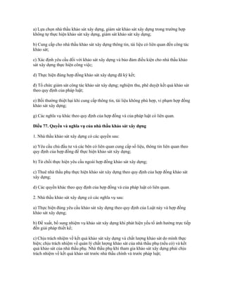 a) Lựa chọn nhà thầu khảo sát xây dựng, giám sát khảo sát xây dựng trong trường hợp
không tự thực hiện khảo sát xây dựng, giám sát khảo sát xây dựng;
b) Cung cấp cho nhà thầu khảo sát xây dựng thông tin, tài liệu có liên quan đến công tác
khảo sát;
c) Xác định yêu cầu đối với khảo sát xây dựng và bảo đảm điều kiện cho nhà thầu khảo
sát xây dựng thực hiện công việc;
d) Thực hiện đúng hợp đồng khảo sát xây dựng đã ký kết;
đ) Tổ chức giám sát công tác khảo sát xây dựng; nghiệm thu, phê duyệt kết quả khảo sát
theo quy định của pháp luật;
e) Bồi thường thiệt hại khi cung cấp thông tin, tài liệu không phù hợp, vi phạm hợp đồng
khảo sát xây dựng;
g) Các nghĩa vụ khác theo quy định của hợp đồng và của pháp luật có liên quan.
Điều 77. Quyền và nghĩa vụ của nhà thầu khảo sát xây dựng
1. Nhà thầu khảo sát xây dựng có các quyền sau:
a) Yêu cầu chủ đầu tư và các bên có liên quan cung cấp số liệu, thông tin liên quan theo
quy định của hợp đồng để thực hiện khảo sát xây dựng;
b) Từ chối thực hiện yêu cầu ngoài hợp đồng khảo sát xây dựng;
c) Thuê nhà thầu phụ thực hiện khảo sát xây dựng theo quy định của hợp đồng khảo sát
xây dựng;
d) Các quyền khác theo quy định của hợp đồng và của pháp luật có liên quan.
2. Nhà thầu khảo sát xây dựng có các nghĩa vụ sau:
a) Thực hiện đúng yêu cầu khảo sát xây dựng theo quy định của Luật này và hợp đồng
khảo sát xây dựng;
b) Đề xuất, bổ sung nhiệm vụ khảo sát xây dựng khi phát hiện yếu tố ảnh hưởng trực tiếp
đến giải pháp thiết kế;
c) Chịu trách nhiệm về kết quả khảo sát xây dựng và chất lượng khảo sát do mình thực
hiện; chịu trách nhiệm về quản lý chất lượng khảo sát của nhà thầu phụ (nếu có) và kết
quả khảo sát của nhà thầu phụ. Nhà thầu phụ khi tham gia khảo sát xây dựng phải chịu
trách nhiệm về kết quả khảo sát trước nhà thầu chính và trước pháp luật;
 
