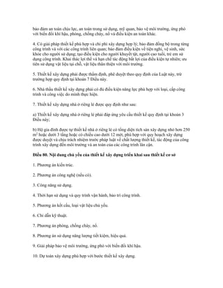 bảo đảm an toàn chịu lực, an toàn trong sử dụng, mỹ quan, bảo vệ môi trường, ứng phó
với biến đổi khí hậu, phòng, chống cháy, nổ và điều kiện an toàn khác.
4. Có giải pháp thiết kế phù hợp và chi phí xây dựng hợp lý; bảo đảm đồng bộ trong từng
công trình và với các công trình liên quan; bảo đảm điều kiện về tiện nghi, vệ sinh, sức
khỏe cho người sử dụng; tạo điều kiện cho người khuyết tật, người cao tuổi, trẻ em sử
dụng công trình. Khai thác lợi thế và hạn chế tác động bất lợi của điều kiện tự nhiên; ưu
tiên sử dụng vật liệu tại chỗ, vật liệu thân thiện với môi trường.
5. Thiết kế xây dựng phải được thẩm định, phê duyệt theo quy định của Luật này, trừ
trường hợp quy định tại khoản 7 Điều này.
6. Nhà thầu thiết kế xây dựng phải có đủ điều kiện năng lực phù hợp với loại, cấp công
trình và công việc do mình thực hiện.
7. Thiết kế xây dựng nhà ở riêng lẻ được quy định như sau:
a) Thiết kế xây dựng nhà ở riêng lẻ phải đáp ứng yêu cầu thiết kế quy định tại khoản 3
Điều này;
b) Hộ gia đình được tự thiết kế nhà ở riêng lẻ có tổng diện tích sàn xây dựng nhỏ hơn 250
m2
hoặc dưới 3 tầng hoặc có chiều cao dưới 12 mét, phù hợp với quy hoạch xây dựng
được duyệt và chịu trách nhiệm trước pháp luật về chất lượng thiết kế, tác động của công
trình xây dựng đến môi trường và an toàn của các công trình lân cận.
Điều 80. Nội dung chủ yếu của thiết kế xây dựng triển khai sau thiết kế cơ sở
1. Phương án kiến trúc.
2. Phương án công nghệ (nếu có).
3. Công năng sử dụng.
4. Thời hạn sử dụng và quy trình vận hành, bảo trì công trình.
5. Phương án kết cấu, loại vật liệu chủ yếu.
6. Chỉ dẫn kỹ thuật.
7. Phương án phòng, chống cháy, nổ.
8. Phương án sử dụng năng lượng tiết kiệm, hiệu quả.
9. Giải pháp bảo vệ môi trường, ứng phó với biến đổi khí hậu.
10. Dự toán xây dựng phù hợp với bước thiết kế xây dựng.
 