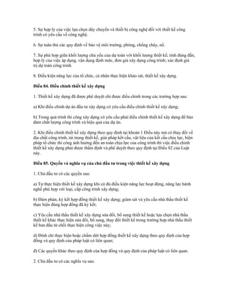 5. Sự hợp lý của việc lựa chọn dây chuyền và thiết bị công nghệ đối với thiết kế công
trình có yêu cầu về công nghệ.
6. Sự tuân thủ các quy định về bảo vệ môi trường, phòng, chống cháy, nổ.
7. Sự phù hợp giữa khối lượng chủ yếu của dự toán với khối lượng thiết kế; tính đúng đắn,
hợp lý của việc áp dụng, vận dụng định mức, đơn giá xây dựng công trình; xác định giá
trị dự toán công trình.
8. Điều kiện năng lực của tổ chức, cá nhân thực hiện khảo sát, thiết kế xây dựng.
Điều 84. Điều chỉnh thiết kế xây dựng
1. Thiết kế xây dựng đã được phê duyệt chỉ được điều chỉnh trong các trường hợp sau:
a) Khi điều chỉnh dự án đầu tư xây dựng có yêu cầu điều chỉnh thiết kế xây dựng;
b) Trong quá trình thi công xây dựng có yêu cầu phải điều chỉnh thiết kế xây dựng để bảo
đảm chất lượng công trình và hiệu quả của dự án.
2. Khi điều chỉnh thiết kế xây dựng theo quy định tại khoản 1 Điều này mà có thay đổi về
địa chất công trình, tải trọng thiết kế, giải pháp kết cấu, vật liệu của kết cấu chịu lực, biện
pháp tổ chức thi công ảnh hưởng đến an toàn chịu lực của công trình thì việc điều chỉnh
thiết kế xây dựng phải được thẩm định và phê duyệt theo quy định tại Điều 82 của Luật
này.
Điều 85. Quyền và nghĩa vụ của chủ đầu tư trong việc thiết kế xây dựng
1. Chủ đầu tư có các quyền sau:
a) Tự thực hiện thiết kế xây dựng khi có đủ điều kiện năng lực hoạt động, năng lực hành
nghề phù hợp với loại, cấp công trình xây dựng;
b) Đàm phán, ký kết hợp đồng thiết kế xây dựng; giám sát và yêu cầu nhà thầu thiết kế
thực hiện đúng hợp đồng đã ký kết;
c) Yêu cầu nhà thầu thiết kế xây dựng sửa đổi, bổ sung thiết kế hoặc lựa chọn nhà thầu
thiết kế khác thực hiện sửa đổi, bổ sung, thay đổi thiết kế trong trường hợp nhà thầu thiết
kế ban đầu từ chối thực hiện công việc này;
d) Đình chỉ thực hiện hoặc chấm dứt hợp đồng thiết kế xây dựng theo quy định của hợp
đồng và quy định của pháp luật có liên quan;
đ) Các quyền khác theo quy định của hợp đồng và quy định của pháp luật có liên quan.
2. Chủ đầu tư có các nghĩa vụ sau:
 