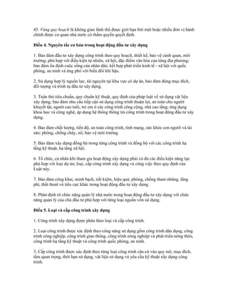 45. Vùng quy hoạch là không gian lãnh thổ được giới hạn bởi một hoặc nhiều đơn vị hành
chính được cơ quan nhà nước có thẩm quyền quyết định.
Điều 4. Nguyên tắc cơ bản trong hoạt động đầu tư xây dựng
1. Bảo đảm đầu tư xây dựng công trình theo quy hoạch, thiết kế, bảo vệ cảnh quan, môi
trường; phù hợp với điều kiện tự nhiên, xã hội, đặc điểm văn hóa của từng địa phương;
bảo đảm ổn định cuộc sống của nhân dân; kết hợp phát triển kinh tế - xã hội với quốc
phòng, an ninh và ứng phó với biến đổi khí hậu.
2. Sử dụng hợp lý nguồn lực, tài nguyên tại khu vực có dự án, bảo đảm đúng mục đích,
đối tượng và trình tự đầu tư xây dựng.
3. Tuân thủ tiêu chuẩn, quy chuẩn kỹ thuật, quy định của pháp luật về sử dụng vật liệu
xây dựng; bảo đảm nhu cầu tiếp cận sử dụng công trình thuận lợi, an toàn cho người
khuyết tật, người cao tuổi, trẻ em ở các công trình công cộng, nhà cao tầng; ứng dụng
khoa học và công nghệ, áp dụng hệ thống thông tin công trình trong hoạt động đầu tư xây
dựng.
4. Bảo đảm chất lượng, tiến độ, an toàn công trình, tính mạng, sức khỏe con người và tài
sản; phòng, chống cháy, nổ; bảo vệ môi trường.
5. Bảo đảm xây dựng đồng bộ trong từng công trình và đồng bộ với các công trình hạ
tầng kỹ thuật, hạ tầng xã hội.
6. Tổ chức, cá nhân khi tham gia hoạt động xây dựng phải có đủ các điều kiện năng lực
phù hợp với loại dự án; loại, cấp công trình xây dựng và công việc theo quy định của
Luật này.
7. Bảo đảm công khai, minh bạch, tiết kiệm, hiệu quả; phòng, chống tham nhũng, lãng
phí, thất thoát và tiêu cực khác trong hoạt động đầu tư xây dựng.
8. Phân định rõ chức năng quản lý nhà nước trong hoạt động đầu tư xây dựng với chức
năng quản lý của chủ đầu tư phù hợp với từng loại nguồn vốn sử dụng.
Điều 5. Loại và cấp công trình xây dựng
1. Công trình xây dựng được phân theo loại và cấp công trình.
2. Loại công trình được xác định theo công năng sử dụng gồm công trình dân dụng, công
trình công nghiệp, công trình giao thông, công trình nông nghiệp và phát triển nông thôn,
công trình hạ tầng kỹ thuật và công trình quốc phòng, an ninh.
3. Cấp công trình được xác định theo từng loại công trình căn cứ vào quy mô, mục đích,
tầm quan trọng, thời hạn sử dụng, vật liệu sử dụng và yêu cầu kỹ thuật xây dựng công
trình.
 