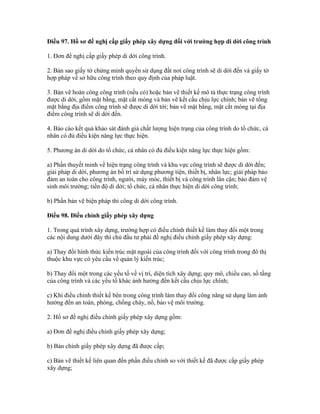 Điều 97. Hồ sơ đề nghị cấp giấy phép xây dựng đối với trường hợp di dời công trình
1. Đơn đề nghị cấp giấy phép di dời công trình.
2. Bản sao giấy tờ chứng minh quyền sử dụng đất nơi công trình sẽ di dời đến và giấy tờ
hợp pháp về sở hữu công trình theo quy định của pháp luật.
3. Bản vẽ hoàn công công trình (nếu có) hoặc bản vẽ thiết kế mô tả thực trạng công trình
được di dời, gồm mặt bằng, mặt cắt móng và bản vẽ kết cấu chịu lực chính; bản vẽ tổng
mặt bằng địa điểm công trình sẽ được di dời tới; bản vẽ mặt bằng, mặt cắt móng tại địa
điểm công trình sẽ di dời đến.
4. Báo cáo kết quả khảo sát đánh giá chất lượng hiện trạng của công trình do tổ chức, cá
nhân có đủ điều kiện năng lực thực hiện.
5. Phương án di dời do tổ chức, cá nhân có đủ điều kiện năng lực thực hiện gồm:
a) Phần thuyết minh về hiện trạng công trình và khu vực công trình sẽ được di dời đến;
giải pháp di dời, phương án bố trí sử dụng phương tiện, thiết bị, nhân lực; giải pháp bảo
đảm an toàn cho công trình, người, máy móc, thiết bị và công trình lân cận; bảo đảm vệ
sinh môi trường; tiến độ di dời; tổ chức, cá nhân thực hiện di dời công trình;
b) Phần bản vẽ biện pháp thi công di dời công trình.
Điều 98. Điều chỉnh giấy phép xây dựng
1. Trong quá trình xây dựng, trường hợp có điều chỉnh thiết kế làm thay đổi một trong
các nội dung dưới đây thì chủ đầu tư phải đề nghị điều chỉnh giấy phép xây dựng:
a) Thay đổi hình thức kiến trúc mặt ngoài của công trình đối với công trình trong đô thị
thuộc khu vực có yêu cầu về quản lý kiến trúc;
b) Thay đổi một trong các yếu tố về vị trí, diện tích xây dựng; quy mô, chiều cao, số tầng
của công trình và các yếu tố khác ảnh hưởng đến kết cấu chịu lực chính;
c) Khi điều chỉnh thiết kế bên trong công trình làm thay đổi công năng sử dụng làm ảnh
hưởng đến an toàn, phòng, chống cháy, nổ, bảo vệ môi trường.
2. Hồ sơ đề nghị điều chỉnh giấy phép xây dựng gồm:
a) Đơn đề nghị điều chỉnh giấy phép xây dựng;
b) Bản chính giấy phép xây dựng đã được cấp;
c) Bản vẽ thiết kế liên quan đến phần điều chỉnh so với thiết kế đã được cấp giấy phép
xây dựng;
 