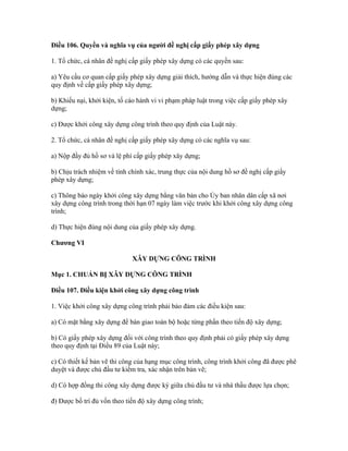 Điều 106. Quyền và nghĩa vụ của người đề nghị cấp giấy phép xây dựng
1. Tổ chức, cá nhân đề nghị cấp giấy phép xây dựng có các quyền sau:
a) Yêu cầu cơ quan cấp giấy phép xây dựng giải thích, hướng dẫn và thực hiện đúng các
quy định về cấp giấy phép xây dựng;
b) Khiếu nại, khởi kiện, tố cáo hành vi vi phạm pháp luật trong việc cấp giấy phép xây
dựng;
c) Được khởi công xây dựng công trình theo quy định của Luật này.
2. Tổ chức, cá nhân đề nghị cấp giấy phép xây dựng có các nghĩa vụ sau:
a) Nộp đầy đủ hồ sơ và lệ phí cấp giấy phép xây dựng;
b) Chịu trách nhiệm về tính chính xác, trung thực của nội dung hồ sơ đề nghị cấp giấy
phép xây dựng;
c) Thông báo ngày khởi công xây dựng bằng văn bản cho Ủy ban nhân dân cấp xã nơi
xây dựng công trình trong thời hạn 07 ngày làm việc trước khi khởi công xây dựng công
trình;
d) Thực hiện đúng nội dung của giấy phép xây dựng.
Chương VI
XÂY DỰNG CÔNG TRÌNH
Mục 1. CHUẨN BỊ XÂY DỰNG CÔNG TRÌNH
Điều 107. Điều kiện khởi công xây dựng công trình
1. Việc khởi công xây dựng công trình phải bảo đảm các điều kiện sau:
a) Có mặt bằng xây dựng để bàn giao toàn bộ hoặc từng phần theo tiến độ xây dựng;
b) Có giấy phép xây dựng đối với công trình theo quy định phải có giấy phép xây dựng
theo quy định tại Điều 89 của Luật này;
c) Có thiết kế bản vẽ thi công của hạng mục công trình, công trình khởi công đã được phê
duyệt và được chủ đầu tư kiểm tra, xác nhận trên bản vẽ;
d) Có hợp đồng thi công xây dựng được ký giữa chủ đầu tư và nhà thầu được lựa chọn;
đ) Được bố trí đủ vốn theo tiến độ xây dựng công trình;
 