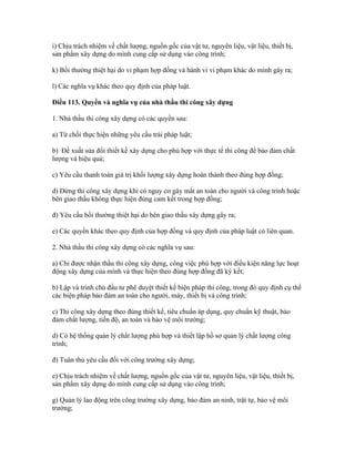 i) Chịu trách nhiệm về chất lượng, nguồn gốc của vật tư, nguyên liệu, vật liệu, thiết bị,
sản phẩm xây dựng do mình cung cấp sử dụng vào công trình;
k) Bồi thường thiệt hại do vi phạm hợp đồng và hành vi vi phạm khác do mình gây ra;
l) Các nghĩa vụ khác theo quy định của pháp luật.
Điều 113. Quyền và nghĩa vụ của nhà thầu thi công xây dựng
1. Nhà thầu thi công xây dựng có các quyền sau:
a) Từ chối thực hiện những yêu cầu trái pháp luật;
b) Đề xuất sửa đổi thiết kế xây dựng cho phù hợp với thực tế thi công để bảo đảm chất
lượng và hiệu quả;
c) Yêu cầu thanh toán giá trị khối lượng xây dựng hoàn thành theo đúng hợp đồng;
d) Dừng thi công xây dựng khi có nguy cơ gây mất an toàn cho người và công trình hoặc
bên giao thầu không thực hiện đúng cam kết trong hợp đồng;
đ) Yêu cầu bồi thường thiệt hại do bên giao thầu xây dựng gây ra;
e) Các quyền khác theo quy định của hợp đồng và quy định của pháp luật có liên quan.
2. Nhà thầu thi công xây dựng có các nghĩa vụ sau:
a) Chỉ được nhận thầu thi công xây dựng, công việc phù hợp với điều kiện năng lực hoạt
động xây dựng của mình và thực hiện theo đúng hợp đồng đã ký kết;
b) Lập và trình chủ đầu tư phê duyệt thiết kế biện pháp thi công, trong đó quy định cụ thể
các biện pháp bảo đảm an toàn cho người, máy, thiết bị và công trình;
c) Thi công xây dựng theo đúng thiết kế, tiêu chuẩn áp dụng, quy chuẩn kỹ thuật, bảo
đảm chất lượng, tiến độ, an toàn và bảo vệ môi trường;
d) Có hệ thống quản lý chất lượng phù hợp và thiết lập hồ sơ quản lý chất lượng công
trình;
đ) Tuân thủ yêu cầu đối với công trường xây dựng;
e) Chịu trách nhiệm về chất lượng, nguồn gốc của vật tư, nguyên liệu, vật liệu, thiết bị,
sản phẩm xây dựng do mình cung cấp sử dụng vào công trình;
g) Quản lý lao động trên công trường xây dựng, bảo đảm an ninh, trật tự, bảo vệ môi
trường;
 