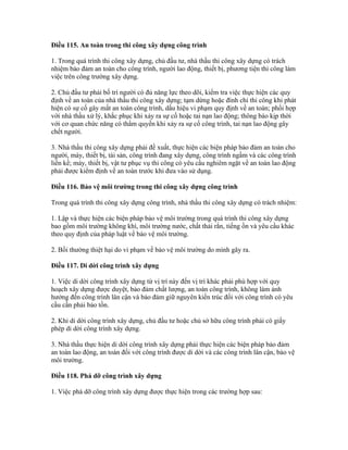 Điều 115. An toàn trong thi công xây dựng công trình
1. Trong quá trình thi công xây dựng, chủ đầu tư, nhà thầu thi công xây dựng có trách
nhiệm bảo đảm an toàn cho công trình, người lao động, thiết bị, phương tiện thi công làm
việc trên công trường xây dựng.
2. Chủ đầu tư phải bố trí người có đủ năng lực theo dõi, kiểm tra việc thực hiện các quy
định về an toàn của nhà thầu thi công xây dựng; tạm dừng hoặc đình chỉ thi công khi phát
hiện có sự cố gây mất an toàn công trình, dấu hiệu vi phạm quy định về an toàn; phối hợp
với nhà thầu xử lý, khắc phục khi xảy ra sự cố hoặc tai nạn lao động; thông báo kịp thời
với cơ quan chức năng có thẩm quyền khi xảy ra sự cố công trình, tai nạn lao động gây
chết người.
3. Nhà thầu thi công xây dựng phải đề xuất, thực hiện các biện pháp bảo đảm an toàn cho
người, máy, thiết bị, tài sản, công trình đang xây dựng, công trình ngầm và các công trình
liền kề; máy, thiết bị, vật tư phục vụ thi công có yêu cầu nghiêm ngặt về an toàn lao động
phải được kiểm định về an toàn trước khi đưa vào sử dụng.
Điều 116. Bảo vệ môi trường trong thi công xây dựng công trình
Trong quá trình thi công xây dựng công trình, nhà thầu thi công xây dựng có trách nhiệm:
1. Lập và thực hiện các biện pháp bảo vệ môi trường trong quá trình thi công xây dựng
bao gồm môi trường không khí, môi trường nước, chất thải rắn, tiếng ồn và yêu cầu khác
theo quy định của pháp luật về bảo vệ môi trường.
2. Bồi thường thiệt hại do vi phạm về bảo vệ môi trường do mình gây ra.
Điều 117. Di dời công trình xây dựng
1. Việc di dời công trình xây dựng từ vị trí này đến vị trí khác phải phù hợp với quy
hoạch xây dựng được duyệt, bảo đảm chất lượng, an toàn công trình, không làm ảnh
hưởng đến công trình lân cận và bảo đảm giữ nguyên kiến trúc đối với công trình có yêu
cầu cần phải bảo tồn.
2. Khi di dời công trình xây dựng, chủ đầu tư hoặc chủ sở hữu công trình phải có giấy
phép di dời công trình xây dựng.
3. Nhà thầu thực hiện di dời công trình xây dựng phải thực hiện các biện pháp bảo đảm
an toàn lao động, an toàn đối với công trình được di dời và các công trình lân cận, bảo vệ
môi trường.
Điều 118. Phá dỡ công trình xây dựng
1. Việc phá dỡ công trình xây dựng được thực hiện trong các trường hợp sau:
 
