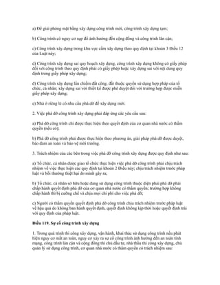 a) Để giải phóng mặt bằng xây dựng công trình mới, công trình xây dựng tạm;
b) Công trình có nguy cơ sụp đổ ảnh hưởng đến cộng đồng và công trình lân cận;
c) Công trình xây dựng trong khu vực cấm xây dựng theo quy định tại khoản 3 Điều 12
của Luật này;
d) Công trình xây dựng sai quy hoạch xây dựng, công trình xây dựng không có giấy phép
đối với công trình theo quy định phải có giấy phép hoặc xây dựng sai với nội dung quy
định trong giấy phép xây dựng;
đ) Công trình xây dựng lấn chiếm đất công, đất thuộc quyền sử dụng hợp pháp của tổ
chức, cá nhân; xây dựng sai với thiết kế được phê duyệt đối với trường hợp được miễn
giấy phép xây dựng;
e) Nhà ở riêng lẻ có nhu cầu phá dỡ để xây dựng mới.
2. Việc phá dỡ công trình xây dựng phải đáp ứng các yêu cầu sau:
a) Phá dỡ công trình chỉ được thực hiện theo quyết định của cơ quan nhà nước có thẩm
quyền (nếu có);
b) Phá dỡ công trình phải được thực hiện theo phương án, giải pháp phá dỡ được duyệt,
bảo đảm an toàn và bảo vệ môi trường.
3. Trách nhiệm của các bên trong việc phá dỡ công trình xây dựng được quy định như sau:
a) Tổ chức, cá nhân được giao tổ chức thực hiện việc phá dỡ công trình phải chịu trách
nhiệm về việc thực hiện các quy định tại khoản 2 Điều này; chịu trách nhiệm trước pháp
luật và bồi thường thiệt hại do mình gây ra;
b) Tổ chức, cá nhân sở hữu hoặc đang sử dụng công trình thuộc diện phải phá dỡ phải
chấp hành quyết định phá dỡ của cơ quan nhà nước có thẩm quyền; trường hợp không
chấp hành thì bị cưỡng chế và chịu mọi chi phí cho việc phá dỡ;
c) Người có thẩm quyền quyết định phá dỡ công trình chịu trách nhiệm trước pháp luật
về hậu quả do không ban hành quyết định, quyết định không kịp thời hoặc quyết định trái
với quy định của pháp luật.
Điều 119. Sự cố công trình xây dựng
1. Trong quá trình thi công xây dựng, vận hành, khai thác sử dụng công trình nếu phát
hiện nguy cơ mất an toàn, nguy cơ xảy ra sự cố công trình ảnh hưởng đến an toàn tính
mạng, công trình lân cận và cộng đồng thì chủ đầu tư, nhà thầu thi công xây dựng, chủ
quản lý sử dụng công trình, cơ quan nhà nước có thẩm quyền có trách nhiệm sau:
 