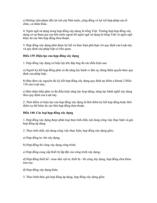 c) Không xâm phạm đến lợi ích của Nhà nước, cộng đồng và lợi ích hợp pháp của tổ
chức, cá nhân khác.
4. Ngôn ngữ sử dụng trong hợp đồng xây dựng là tiếng Việt. Trường hợp hợp đồng xây
dựng có sự tham gia của bên nước ngoài thì ngôn ngữ sử dụng là tiếng Việt và ngôn ngữ
khác do các bên hợp đồng thỏa thuận.
5. Hợp đồng xây dựng phải được ký kết và thực hiện phù hợp với quy định của Luật này
và quy định của pháp luật có liên quan.
Điều 139. Hiệu lực của hợp đồng xây dựng
1. Hợp đồng xây dựng có hiệu lực khi đáp ứng đủ các điều kiện sau:
a) Người ký kết hợp đồng phải có đủ năng lực hành vi dân sự, đúng thẩm quyền theo quy
định của pháp luật;
b) Bảo đảm các nguyên tắc ký kết hợp đồng xây dựng quy định tại điểm a khoản 2 Điều
138 của Luật này;
c) Bên nhận thầu phải có đủ điều kiện năng lực hoạt động, năng lực hành nghề xây dựng
theo quy định của Luật này.
2. Thời điểm có hiệu lực của hợp đồng xây dựng là thời điểm ký kết hợp đồng hoặc thời
điểm cụ thể khác do các bên hợp đồng thỏa thuận.
Điều 140. Các loại hợp đồng xây dựng
1. Hợp đồng xây dựng được phân loại theo tính chất, nội dung công việc thực hiện và giá
hợp đồng áp dụng.
2. Theo tính chất, nội dung công việc thực hiện, hợp đồng xây dựng gồm:
a) Hợp đồng tư vấn xây dựng;
b) Hợp đồng thi công xây dựng công trình;
c) Hợp đồng cung cấp thiết bị lắp đặt vào công trình xây dựng;
d) Hợp đồng thiết kế - mua sắm vật tư, thiết bị - thi công xây dựng, hợp đồng chìa khóa
trao tay;
đ) Hợp đồng xây dựng khác.
3. Theo hình thức giá hợp đồng áp dụng, hợp đồng xây dựng gồm:
 