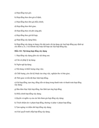 a) Hợp đồng trọn gói;
b) Hợp đồng theo đơn giá cố định;
c) Hợp đồng theo đơn giá điều chỉnh;
d) Hợp đồng theo thời gian;
đ) Hợp đồng theo chi phí cộng phí;
e) Hợp đồng theo giá kết hợp;
g) Hợp đồng xây dựng khác;
h) Hợp đồng xây dựng sử dụng vốn nhà nước chỉ áp dụng các loại hợp đồng quy định tại
các điểm a, b, c và d khoản này hoặc kết hợp các loại hợp đồng này.
Điều 141. Nội dung hợp đồng xây dựng
1. Hợp đồng xây dựng gồm các nội dung sau:
a) Căn cứ pháp lý áp dụng;
b) Ngôn ngữ áp dụng;
c) Nội dung và khối lượng công việc;
d) Chất lượng, yêu cầu kỹ thuật của công việc, nghiệm thu và bàn giao;
đ) Thời gian và tiến độ thực hiện hợp đồng;
e) Giá hợp đồng, tạm ứng, đồng tiền sử dụng trong thanh toán và thanh toán hợp đồng
xây dựng;
g) Bảo đảm thực hiện hợp đồng, bảo lãnh tạm ứng hợp đồng;
h) Điều chỉnh hợp đồng xây dựng;
i) Quyền và nghĩa vụ của các bên tham gia hợp đồng xây dựng;
k) Trách nhiệm do vi phạm hợp đồng, thưởng và phạt vi phạm hợp đồng;
l) Tạm ngừng và chấm dứt hợp đồng xây dựng;
m) Giải quyết tranh chấp hợp đồng xây dựng;
 
